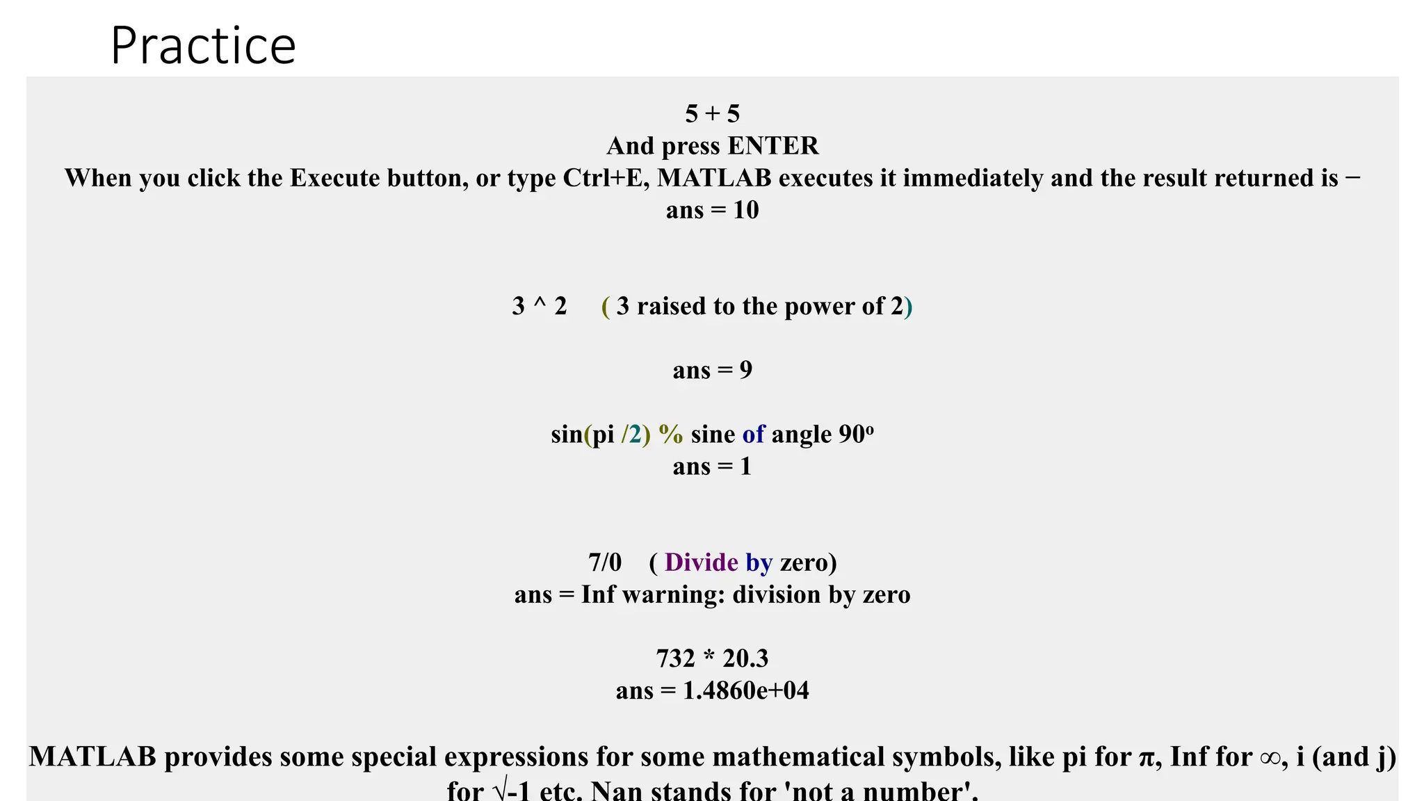 Practice
5 + 5
And press ENTER
When you click the Execute button, or type Ctrl+E, MATLAB executes it immediately and the result returned is −
ans = 10
3 ^ 2 ( 3 raised to the power of 2)
ans = 9
sin(pi /2) % sine of angle 90o
ans = 1
7/0 ( Divide by zero)
ans = Inf warning: division by zero
732 * 20.3
ans = 1.4860e+04
MATLAB provides some special expressions for some mathematical symbols, like pi for π, Inf for ∞, i (and j)
 