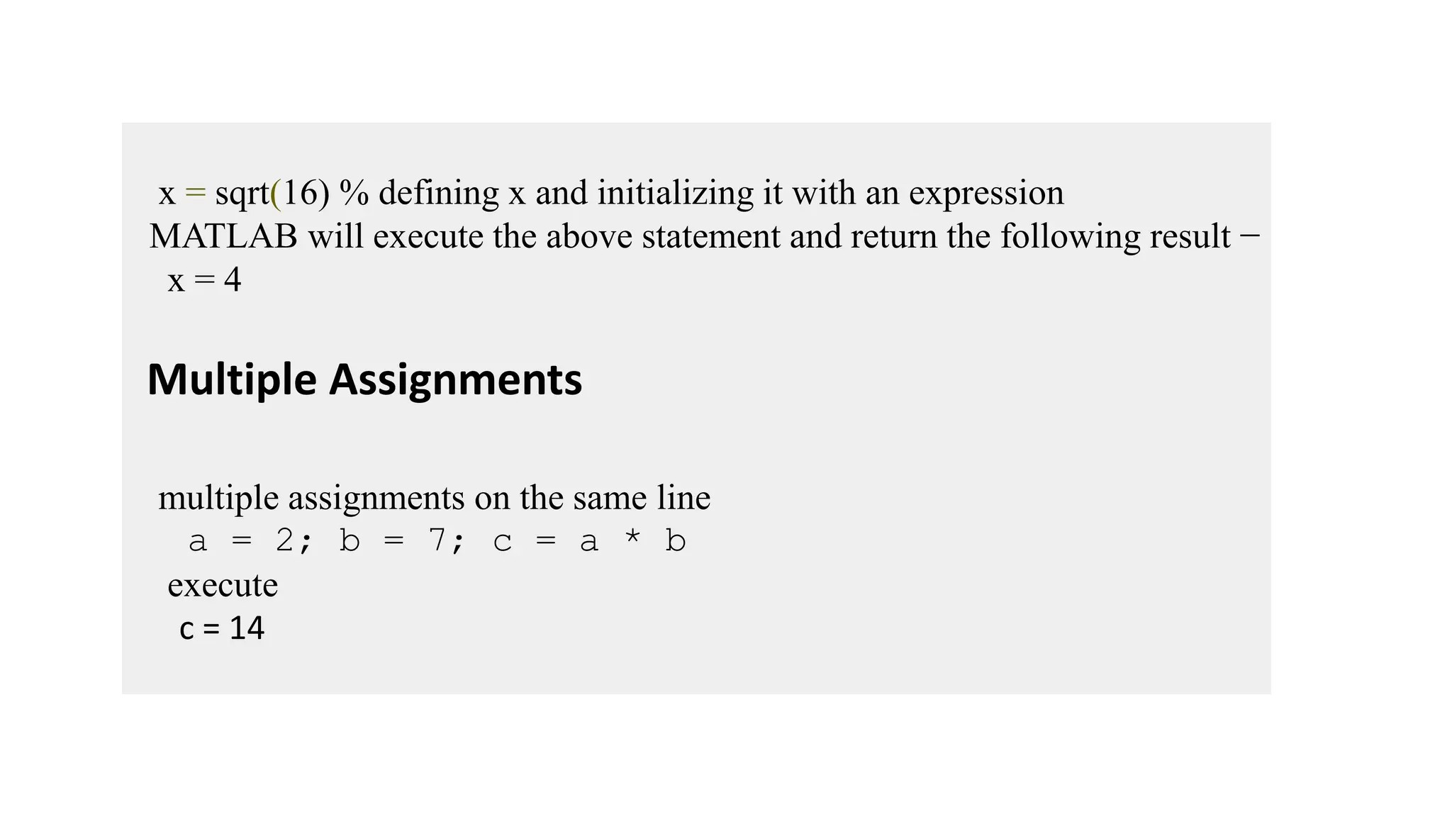 x = sqrt(16) % defining x and initializing it with an expression
MATLAB will execute the above statement and return the following result −
x = 4
Multiple Assignments
multiple assignments on the same line
a = 2; b = 7; c = a * b
execute
c = 14
 