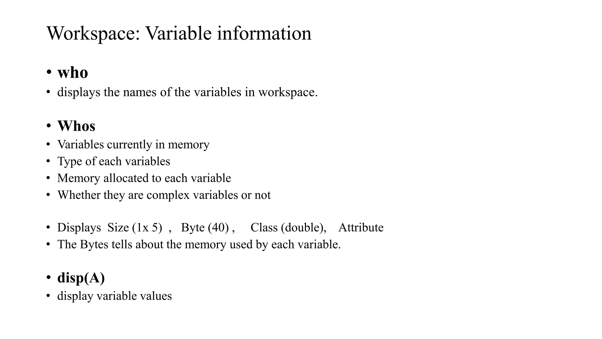 Workspace: Variable information
• who
• displays the names of the variables in workspace.
• Whos
• Variables currently in memory
• Type of each variables
• Memory allocated to each variable
• Whether they are complex variables or not
• Displays Size (1x 5) , Byte (40) , Class (double), Attribute
• The Bytes tells about the memory used by each variable.
• disp(A)
• display variable values
 