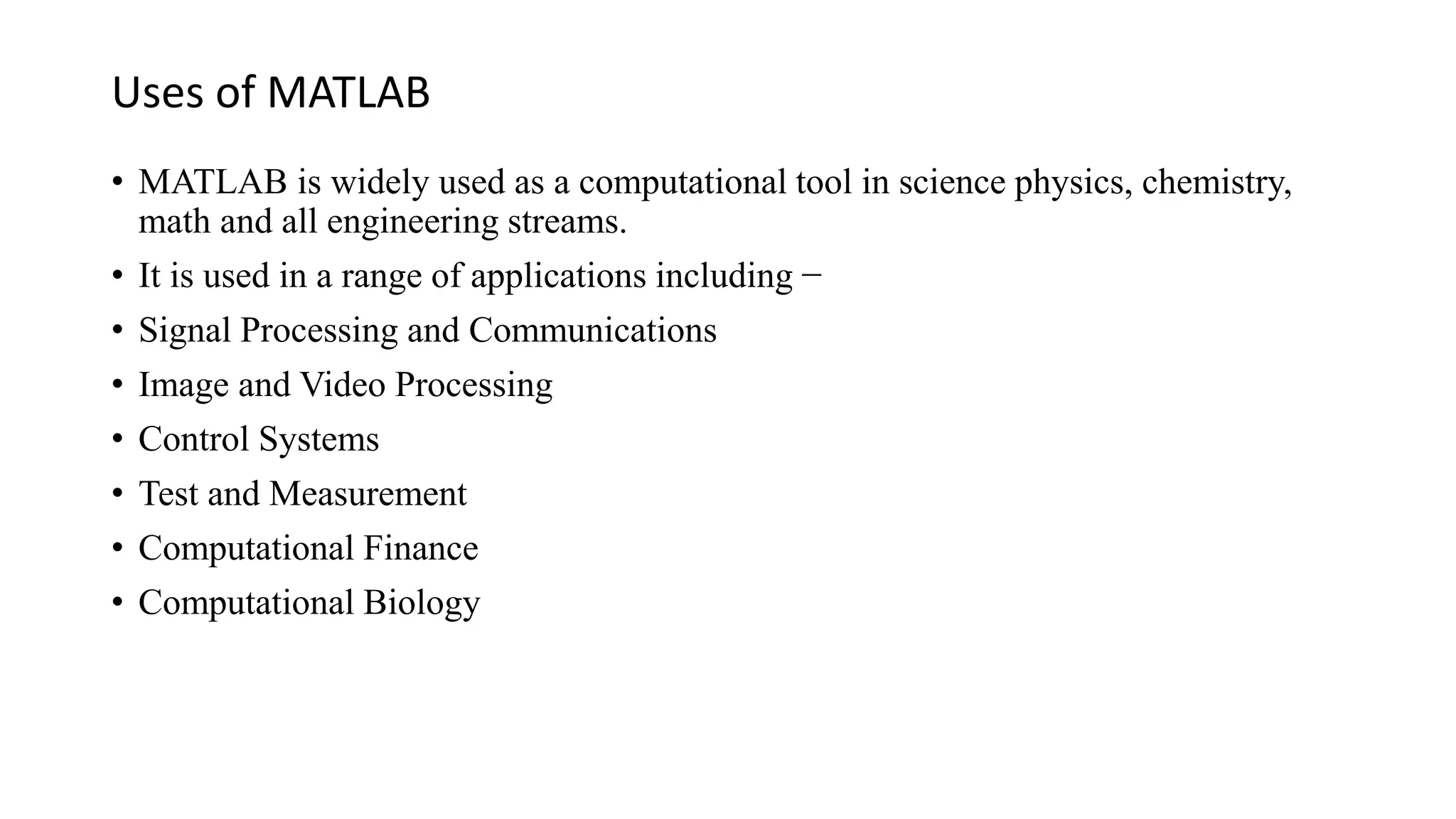 Uses of MATLAB
• MATLAB is widely used as a computational tool in science physics, chemistry,
math and all engineering streams.
• It is used in a range of applications including −
• Signal Processing and Communications
• Image and Video Processing
• Control Systems
• Test and Measurement
• Computational Finance
• Computational Biology
 