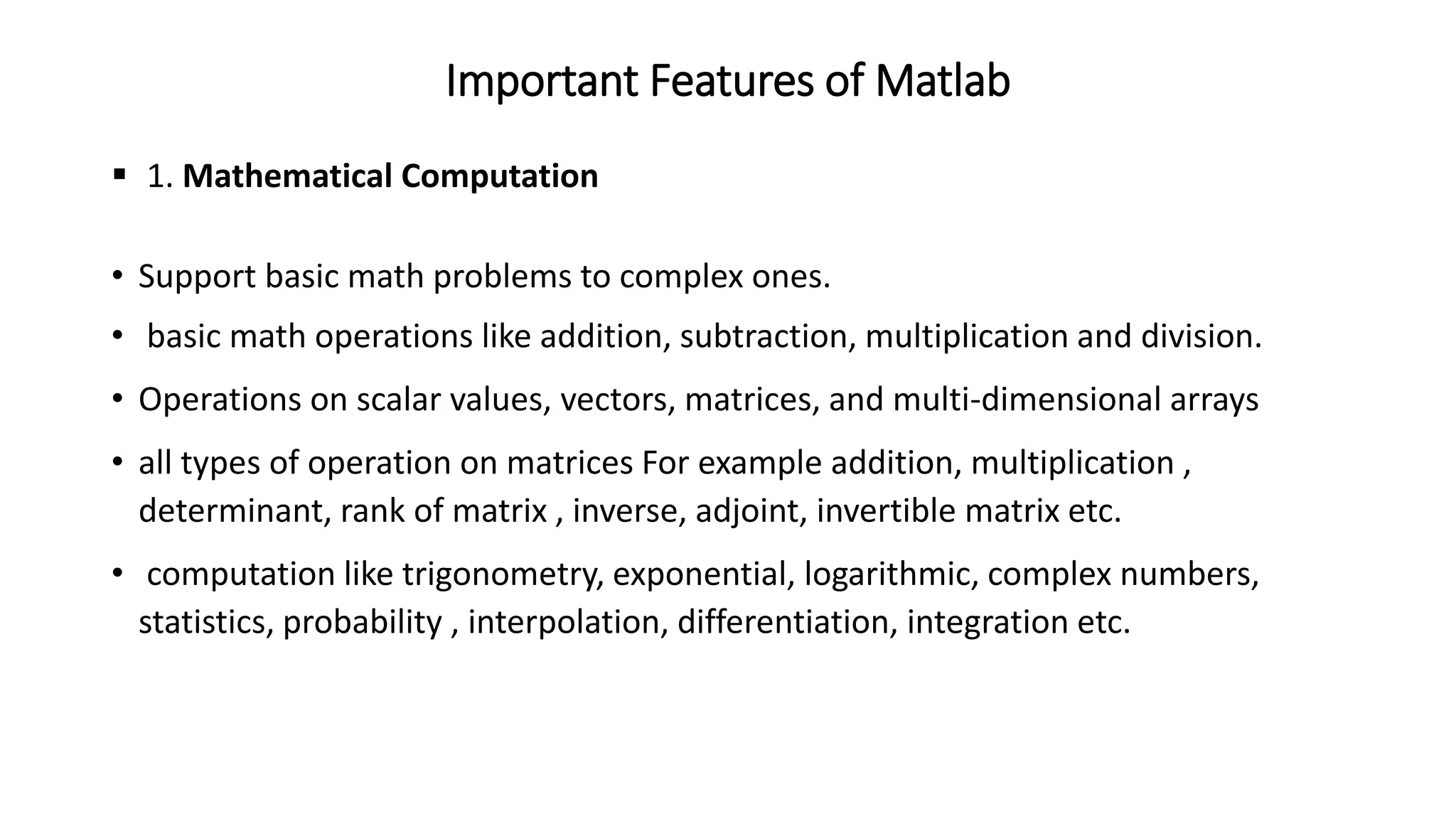 Important Features of Matlab
▪ 1. Mathematical Computation
• Support basic math problems to complex ones.
• basic math operations like addition, subtraction, multiplication and division.
• Operations on scalar values, vectors, matrices, and multi-dimensional arrays
• all types of operation on matrices For example addition, multiplication ,
determinant, rank of matrix , inverse, adjoint, invertible matrix etc.
• computation like trigonometry, exponential, logarithmic, complex numbers,
statistics, probability , interpolation, differentiation, integration etc.
 