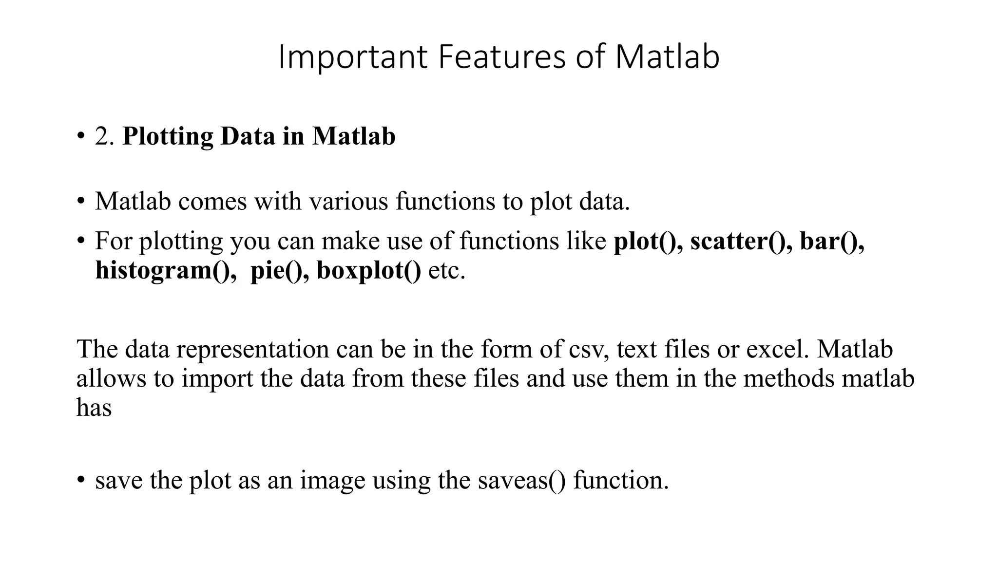 Important Features of Matlab
• 2. Plotting Data in Matlab
• Matlab comes with various functions to plot data.
• For plotting you can make use of functions like plot(), scatter(), bar(),
histogram(), pie(), boxplot() etc.
The data representation can be in the form of csv, text files or excel. Matlab
allows to import the data from these files and use them in the methods matlab
has
• save the plot as an image using the saveas() function.
 