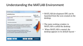 Understanding the MATLAB Environment
• MATLAB development IDE can be
launched from the icon created on the
desktop.
• The main working window in
MATLAB is called the desktop.
• When MATLAB is started, the
desktop appears in its default layout −
 