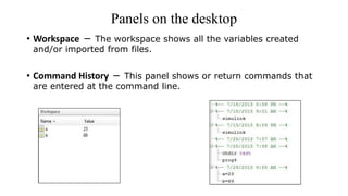 Panels on the desktop
• Workspace − The workspace shows all the variables created
and/or imported from files.
• Command History − This panel shows or return commands that
are entered at the command line.
 