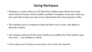 Saving Workspace
• Workspace, is a place where you will find all the variables along with its most recent
values stored in memory. All the variables available in workspace are the ones which you
have used while writing your code or have imported data from other programs or files.
• The workspace acts as a temporary storage and allows you to create, read, update or
delete the variables.
• The workspace reference for the stored variables are available only if this matlab is open,
once close….. the workspace is erased.
• if you want to use it in future you can always save it with .mat extension.
 