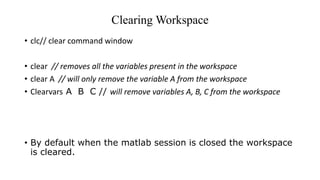 Clearing Workspace
• clc// clear command window
• clear // removes all the variables present in the workspace
• clear A // will only remove the variable A from the workspace
• Clearvars A B C // will remove variables A, B, C from the workspace
• By default when the matlab session is closed the workspace
is cleared.
 
