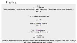 Practice
5 + 5
And press ENTER
When you click the Execute button, or type Ctrl+E, MATLAB executes it immediately and the result returned is −
ans = 10
3 ^ 2 ( 3 raised to the power of 2)
ans = 9
sin(pi /2) % sine of angle 90o
ans = 1
7/0 ( Divide by zero)
ans = Inf warning: division by zero
732 * 20.3
ans = 1.4860e+04
MATLAB provides some special expressions for some mathematical symbols, like pi for π, Inf for ∞, i (and j)
 