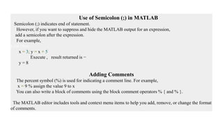 Use of Semicolon (;) in MATLAB
Semicolon (;) indicates end of statement.
However, if you want to suppress and hide the MATLAB output for an expression,
add a semicolon after the expression.
For example,
Live Dem
x = 3; y = x + 5
Execute , result returned is −
y = 8
Adding Comments
The percent symbol (%) is used for indicating a comment line. For example,
x = 9 % assign the value 9 to x
You can also write a block of comments using the block comment operators % { and % }.
The MATLAB editor includes tools and context menu items to help you add, remove, or change the format
of comments.
 