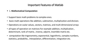 Important Features of Matlab
▪ 1. Mathematical Computation
• Support basic math problems to complex ones.
• basic math operations like addition, subtraction, multiplication and division.
• Operations on scalar values, vectors, matrices, and multi-dimensional arrays
• all types of operation on matrices For example addition, multiplication ,
determinant, rank of matrix , inverse, adjoint, invertible matrix etc.
• computation like trigonometry, exponential, logarithmic, complex numbers,
statistics, probability , interpolation, differentiation, integration etc.
 