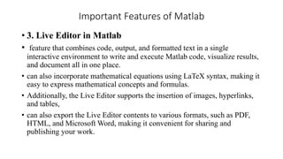 Important Features of Matlab
• 3. Live Editor in Matlab
• feature that combines code, output, and formatted text in a single
interactive environment to write and execute Matlab code, visualize results,
and document all in one place.
• can also incorporate mathematical equations using LaTeX syntax, making it
easy to express mathematical concepts and formulas.
• Additionally, the Live Editor supports the insertion of images, hyperlinks,
and tables,
• can also export the Live Editor contents to various formats, such as PDF,
HTML, and Microsoft Word, making it convenient for sharing and
publishing your work.
 