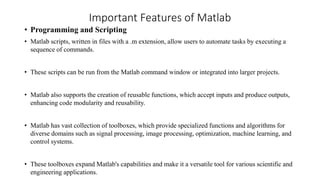 Important Features of Matlab
• Programming and Scripting
• Matlab scripts, written in files with a .m extension, allow users to automate tasks by executing a
sequence of commands.
• These scripts can be run from the Matlab command window or integrated into larger projects.
• Matlab also supports the creation of reusable functions, which accept inputs and produce outputs,
enhancing code modularity and reusability.
• Matlab has vast collection of toolboxes, which provide specialized functions and algorithms for
diverse domains such as signal processing, image processing, optimization, machine learning, and
control systems.
• These toolboxes expand Matlab's capabilities and make it a versatile tool for various scientific and
engineering applications.
 