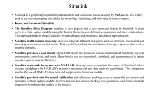 Simulink
• Simulink is a graphical programming environment and simulation tool developed by MathWorks. It is widely
used in various engineering disciplines for modeling, simulating, and analyzing dynamic systems.
• Important features of Simulink
• The Simulink Block Diagram interface is very popular and a very important feature in Simulink. It helps
users to create system models using the blocks that represent different components and their relationships.
This approach helps in simplification of system designs and promotes a real based representation.
• Simulink multi domain modeling allows to integrate different disciplines such as electrical, mechanical and
control systems into a unified model. This capability enables the simulation of complex systems that involve
multiple domains.
• Simulink provides a vast library of pre-built blocks that represent various mathematical functions, physical
components, controllers, and more. These blocks can be customized, combined, and interconnected to create
complex system models efficiently.
• Simulink seamlessly integrates with MATLAB, allowing users to combine the power of Simulink's block
diagram modeling with MATLAB's extensive mathematical and data analysis capabilities. This integration
enables the use of MATLAB functions and scripts within Simulink models.
• Simulink provides tools for model verification and validation, enabling users to ensure the correctness and
reliability of their system models. It offers features like model checking, test generation, and formal methods
integration to enhance the quality of the models.
 
