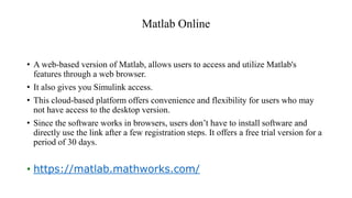 Matlab Online
• A web-based version of Matlab, allows users to access and utilize Matlab's
features through a web browser.
• It also gives you Simulink access.
• This cloud-based platform offers convenience and flexibility for users who may
not have access to the desktop version.
• Since the software works in browsers, users don’t have to install software and
directly use the link after a few registration steps. It offers a free trial version for a
period of 30 days.
• https://matlab.mathworks.com/
 
