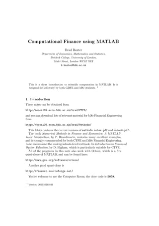 Computational Finance using MATLAB
Brad Baxter
Department of Economics, Mathematics and Statistics,
Birkbeck College, University of London,
Malet Street, London WC1E 7HX
b.baxter@bbk.ac.uk
This is a short introduction to scientiﬁc computation in MATLAB. It is
designed for self-study by both GDFE and MSc students. 1
1. Introduction
These notes can be obtained from
http://econ109.econ.bbk.ac.uk/brad/CTFE/
and you can download lots of relevant material for MSc Financial Engineering
from
http://econ109.econ.bbk.ac.uk/brad/Methods/
This folder contains the current versions of methods notes.pdf and nabook.pdf.
The book Numerical Methods in Finance and Economics: A MATLAB-
based Introduction, by P. Brandimarte, contains many excellent examples,
and is strongly recommended for both CTFE and MSc Financial Engineering.
I also recommend the undergraduate-level textbook An Introduction to Financial
Option Valuation, by D. Higham, which is particularly suitable for CTFE.
All of the programs in this note also work with Octave, which is a free
quasi-clone of MATLAB, and can be found here:
http://www.gnu.org/software/octave/
Another good quasi-clone is
http://freemat.sourceforge.net/
You’re welcome to use the Computer Room; the door code is 5858.
1
Version: 201310241641
 