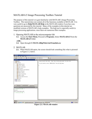 MATLAB 6.5 Image Processing Toolbox Tutorial
The purpose of this tutorial is to gain familiarity with MATLAB’s Image Processing
Toolbox. This tutorial does not contain all of the functions available in MATLAB. It is
very useful to go to HelpMATLAB Help in the MATLAB window if you have any
questions not answered by this tutorial. Many of the examples in this tutorial are
modified versions of MATLAB’s help examples. The help tool is especially useful in
image processing applications, since there are numerous filter examples.

1. Opening MATLAB in the microcomputer lab
1.1. Access the Start Menu, Proceed to Programs, Select MATLAB 6.5 from the
MATLAB 6.5 folder
--OR-1.2. Open through C:MATLAB6p5binwin32matlab.exe

2. MATLAB
2.1. When MATLAB opens, the screen should look something like what is pictured
in Figure 2.1, below.

Figure 2.1: MATLAB window

 
