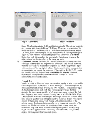 Figure 7.7: medfilt2

7.4

Figure 7.8: ordfilt2

Figure 7.6, above depicts the M-file used in this example. The original image in
this example is the image in Figure 7.2. Figure 7.7, above, is the output of the
image in Figure 7.2, filtered with a 3x3 two-dimensional median filter. Figure
7.8, above, is the same as Figure 7.7, but was achieved by filtering the image in
Figure 7.2 with ordfilt2, configured to produce the same result as medfilt2.
Notice how both filters produce the same result. Each is able to remove the
noise, without blurring the edges in the image too much.
Erosion and Dilation – Erosion and Dilation are similar operations to median
filtering in that they both are neighborhood operations. The erosion operation
examines the value of a pixel and its neighbors and sets the output value equal
to the minimum of the input pixel values. Dilation, on the other hand, examines
the same pixels and outputs the maximum of these pixels. In MATLAB erosion
and dilation can be accomplished by the imerode and imdilate functions,
respectively, accompanied by the strel function. Example 7.3 below,
demonstrates erosion and dilation.
Example 7.3
In order to erode or dilate and image you must first specify to what extent and in
what way you would like to erode or dilate the image. This is accomplished by
creating a structured element by using the strel function. There are many types
of structuring elements, each with their own unique properties. For this
example, the square shape provides a 5x5 square structuring element. To find
other shapes for structuring elements, look up strel in MATLAB’s help. Figure
7.9 contains the M-file for this example. The image used in this example is the
same image of quarters used in the previous two examples. Figure 7.10 depicts
erosion of the original image, while Figure 7.11 contains a dilation of the
original image. The intent of this example was to exaggerate the results of the
erosion and dilation operations. As you can see in the eroded image, the
quarters are very dark, while in the dilated image the quarters are especially
bright. In actual applications the structuring element must be configured to
process the image according to desired results.

 