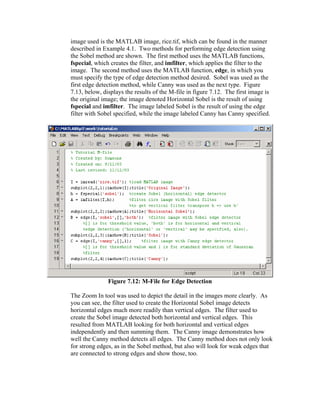 image used is the MATLAB image, rice.tif, which can be found in the manner
described in Example 4.1. Two methods for performing edge detection using
the Sobel method are shown. The first method uses the MATLAB functions,
fspecial, which creates the filter, and imfilter, which applies the filter to the
image. The second method uses the MATLAB function, edge, in which you
must specify the type of edge detection method desired. Sobel was used as the
first edge detection method, while Canny was used as the next type. Figure
7.13, below, displays the results of the M-file in figure 7.12. The first image is
the original image; the image denoted Horizontal Sobel is the result of using
fspecial and imfilter. The image labeled Sobel is the result of using the edge
filter with Sobel specified, while the image labeled Canny has Canny specified.

Figure 7.12: M-File for Edge Detection
The Zoom In tool was used to depict the detail in the images more clearly. As
you can see, the filter used to create the Horizontal Sobel image detects
horizontal edges much more readily than vertical edges. The filter used to
create the Sobel image detected both horizontal and vertical edges. This
resulted from MATLAB looking for both horizontal and vertical edges
independently and then summing them. The Canny image demonstrates how
well the Canny method detects all edges. The Canny method does not only look
for strong edges, as in the Sobel method, but also will look for weak edges that
are connected to strong edges and show those, too.

 