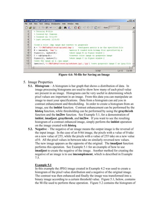 Figure 4.6: M-file for Saving an Image

5. Image Properties
5.1. Histogram – A histogram is bar graph that shows a distribution of data. In
image processing histograms are used to show how many of each pixel value
are present in an image. Histograms can be very useful in determining which
pixel values are important in an image. From this data you can manipulate an
image to meet your specifications. Data from a histogram can aid you in
contrast enhancement and thresholding. In order to create a histogram from an
image, use the imhist function. Contrast enhancement can be performed by the
histeq function, while thresholding can be performed by using the graythresh
function and the im2bw function. See Example 5.1, for a demonstration of
imhist, imadjust, graythresh, and im2bw. If you want to see the resulting
histogram of a contrast enhanced image, simply perform the imhist operation
on the image created with histeq.
5.2. Negative – The negative of an image means the output image is the reversal of
the input image. In the case of an 8-bit image, the pixels with a value of 0 take
on a new value of 255, while the pixels with a value of 255 take on a new value
of 0. All the pixel values in between take on similarly reversed new values.
The new image appears as the opposite of the original. The imadjust function
performs this operation. See Example 5.1 for an example of how to use
imadjust to create the negative of the image. Another method for creating the
negative of an image is to use imcomplement, which is described in Example
7.5.
Example 5.1
In this example the JPEG image created in Example 4.2 was used to create a
histogram of the pixel value distribution and a negative of the original image.
The contrast was then enhanced and finally the image was transformed into a
binary image according to a certain threshold value. Figure 5.1, below, contains
the M-file used to perform these operation. Figure 5.2 contains the histogram of

 