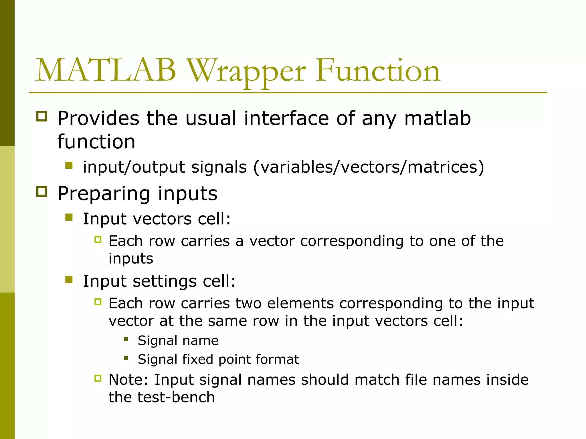 MATLAB Wrapper Function
 Provides the usual interface of any matlab
function
 input/output signals (variables/vectors/matrices)
 Preparing inputs
 Input vectors cell:
 Each row carries a vector corresponding to one of the
inputs
 Input settings cell:
 Each row carries two elements corresponding to the input
vector at the same row in the input vectors cell:
 Signal name
 Signal fixed point format
 Note: Input signal names should match file names inside
the test-bench
 