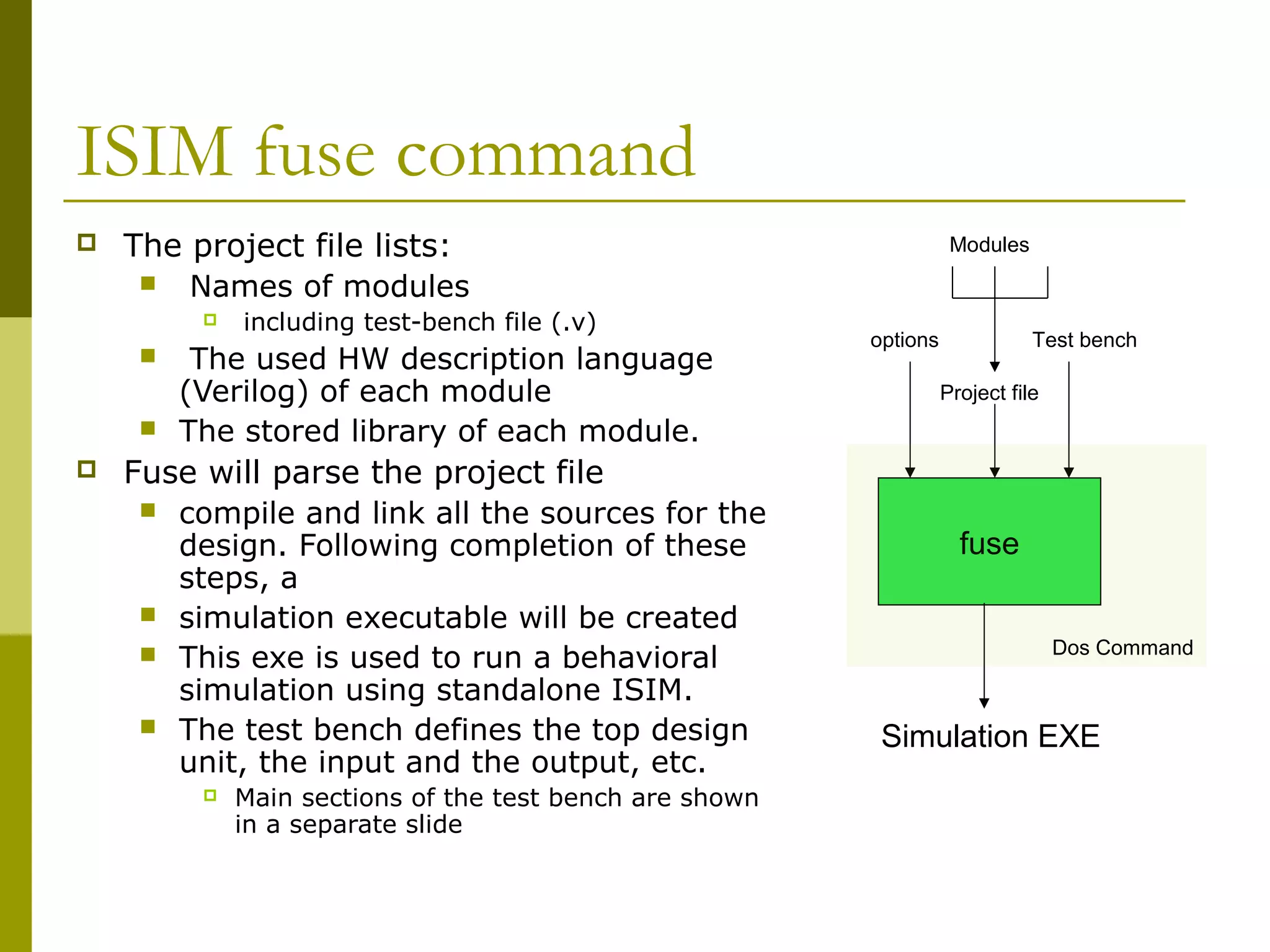 ISIM fuse command
 The project file lists:
 Names of modules
 including test-bench file (.v)
 The used HW description language
(Verilog) of each module
 The stored library of each module.
 Fuse will parse the project file
 compile and link all the sources for the
design. Following completion of these
steps, a
 simulation executable will be created
 This exe is used to run a behavioral
simulation using standalone ISIM.
 The test bench defines the top design
unit, the input and the output, etc.
 Main sections of the test bench are shown
in a separate slide
fuse
Simulation EXE
Test bench
Project file
options
Modules
Dos Command
 