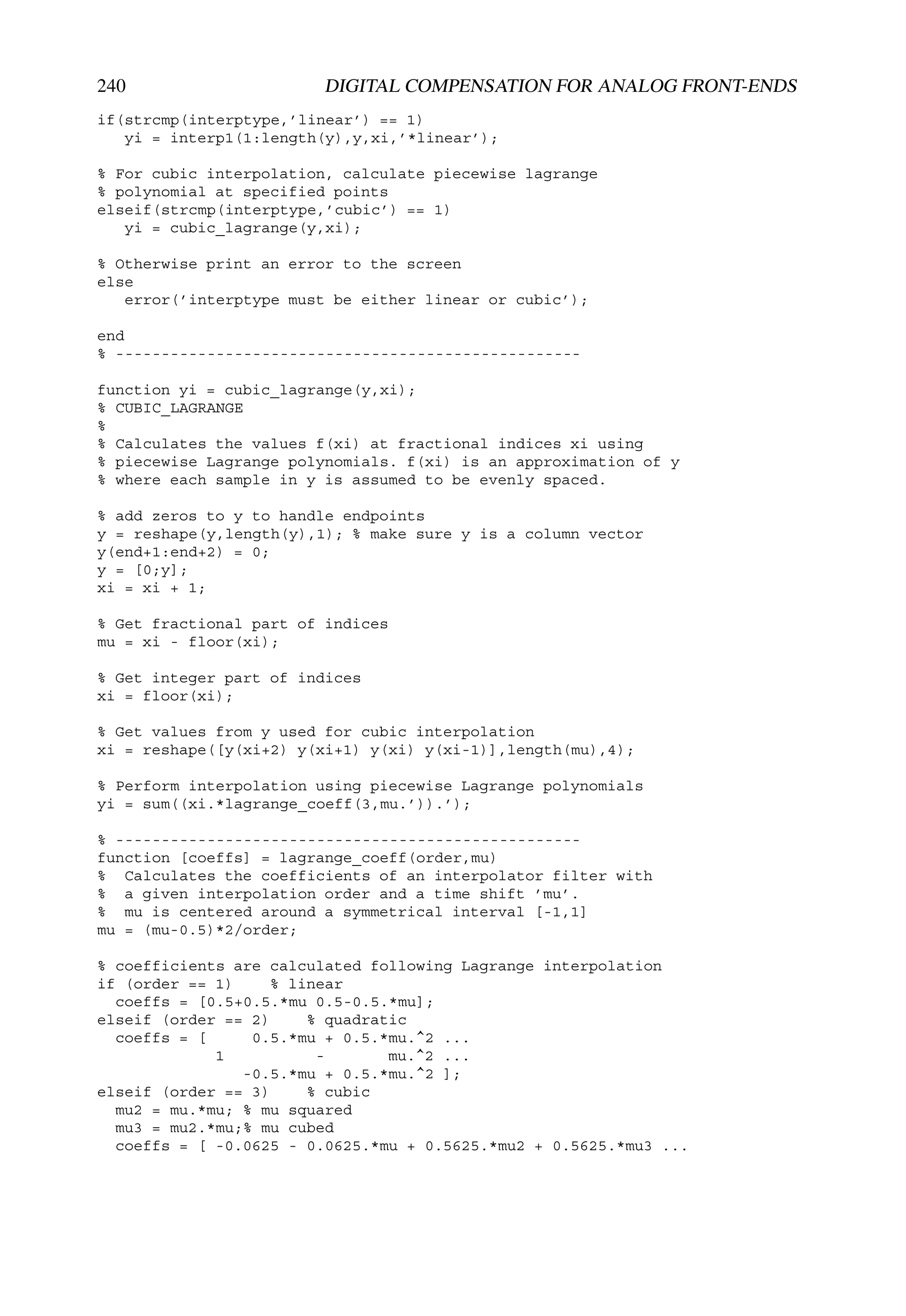 240                     DIGITAL COMPENSATION FOR ANALOG FRONT-ENDS
if(strcmp(interptype,’linear’) == 1)
   yi = interp1(1:length(y),y,xi,’*linear’);

% For cubic interpolation, calculate piecewise lagrange
% polynomial at specified points
elseif(strcmp(interptype,’cubic’) == 1)
   yi = cubic_lagrange(y,xi);

% Otherwise print an error to the screen
else
   error(’interptype must be either linear or cubic’);

end
% ---------------------------------------------------

function yi = cubic_lagrange(y,xi);
% CUBIC_LAGRANGE
%
% Calculates the values f(xi) at fractional indices xi using
% piecewise Lagrange polynomials. f(xi) is an approximation of y
% where each sample in y is assumed to be evenly spaced.

% add zeros to y to handle endpoints
y = reshape(y,length(y),1); % make sure y is a column vector
y(end+1:end+2) = 0;
y = [0;y];
xi = xi + 1;

% Get fractional part of indices
mu = xi - floor(xi);

% Get integer part of indices
xi = floor(xi);

% Get values from y used for cubic interpolation
xi = reshape([y(xi+2) y(xi+1) y(xi) y(xi-1)],length(mu),4);

% Perform interpolation using piecewise Lagrange polynomials
yi = sum((xi.*lagrange_coeff(3,mu.’)).’);

% ---------------------------------------------------
function [coeffs] = lagrange_coeff(order,mu)
% Calculates the coefficients of an interpolator filter with
% a given interpolation order and a time shift ’mu’.
% mu is centered around a symmetrical interval [-1,1]
mu = (mu-0.5)*2/order;

% coefficients are calculated following Lagrange interpolation
if (order == 1)    % linear
  coeffs = [0.5+0.5.*mu 0.5-0.5.*mu];
elseif (order == 2)    % quadratic
  coeffs = [     0.5.*mu + 0.5.*mu.^2 ...
             1          -       mu.^2 ...
                -0.5.*mu + 0.5.*mu.^2 ];
elseif (order == 3)    % cubic
  mu2 = mu.*mu; % mu squared
  mu3 = mu2.*mu;% mu cubed
  coeffs = [ -0.0625 - 0.0625.*mu + 0.5625.*mu2 + 0.5625.*mu3 ...
 