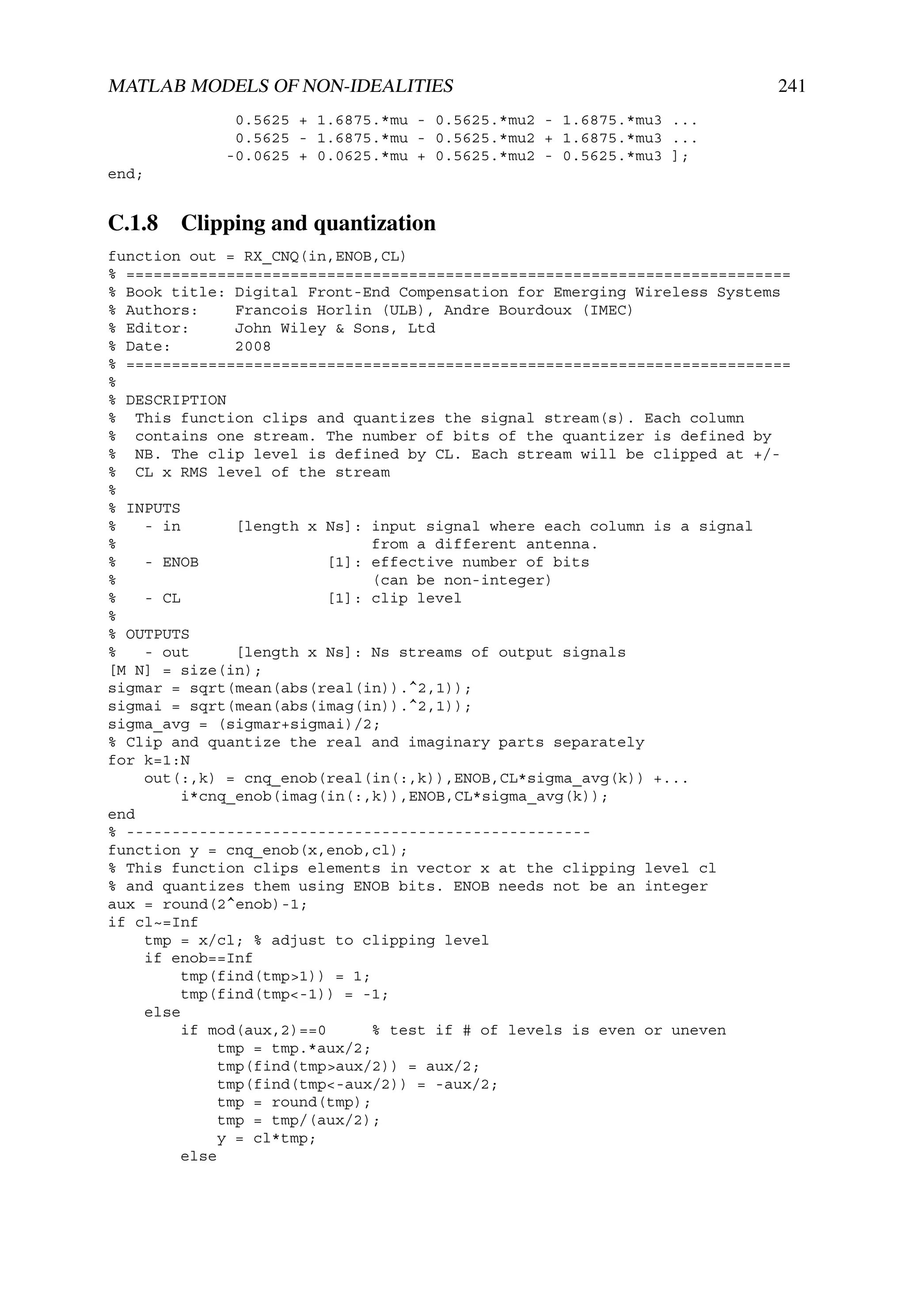 MATLAB MODELS OF NON-IDEALITIES                                          241
             0.5625 + 1.6875.*mu - 0.5625.*mu2 - 1.6875.*mu3 ...
             0.5625 - 1.6875.*mu - 0.5625.*mu2 + 1.6875.*mu3 ...
            -0.0625 + 0.0625.*mu + 0.5625.*mu2 - 0.5625.*mu3 ];
end;


C.1.8 Clipping and quantization
function out = RX_CNQ(in,ENOB,CL)
% =========================================================================
% Book title: Digital Front-End Compensation for Emerging Wireless Systems
% Authors:     Francois Horlin (ULB), Andre Bourdoux (IMEC)
% Editor:      John Wiley & Sons, Ltd
% Date:        2008
% =========================================================================
%
% DESCRIPTION
% This function clips and quantizes the signal stream(s). Each column
% contains one stream. The number of bits of the quantizer is defined by
% NB. The clip level is defined by CL. Each stream will be clipped at +/-
% CL x RMS level of the stream
%
% INPUTS
%   - in       [length x Ns]: input signal where each column is a signal
%                             from a different antenna.
%   - ENOB               [1]: effective number of bits
%                             (can be non-integer)
%   - CL                 [1]: clip level
%
% OUTPUTS
%   - out      [length x Ns]: Ns streams of output signals
[M N] = size(in);
sigmar = sqrt(mean(abs(real(in)).^2,1));
sigmai = sqrt(mean(abs(imag(in)).^2,1));
sigma_avg = (sigmar+sigmai)/2;
% Clip and quantize the real and imaginary parts separately
for k=1:N
    out(:,k) = cnq_enob(real(in(:,k)),ENOB,CL*sigma_avg(k)) +...
        i*cnq_enob(imag(in(:,k)),ENOB,CL*sigma_avg(k));
end
% ---------------------------------------------------
function y = cnq_enob(x,enob,cl);
% This function clips elements in vector x at the clipping level cl
% and quantizes them using ENOB bits. ENOB needs not be an integer
aux = round(2^enob)-1;
if cl~=Inf
    tmp = x/cl; % adjust to clipping level
    if enob==Inf
        tmp(find(tmp>1)) = 1;
        tmp(find(tmp<-1)) = -1;
    else
        if mod(aux,2)==0      % test if # of levels is even or uneven
             tmp = tmp.*aux/2;
             tmp(find(tmp>aux/2)) = aux/2;
             tmp(find(tmp<-aux/2)) = -aux/2;
             tmp = round(tmp);
             tmp = tmp/(aux/2);
             y = cl*tmp;
        else
 