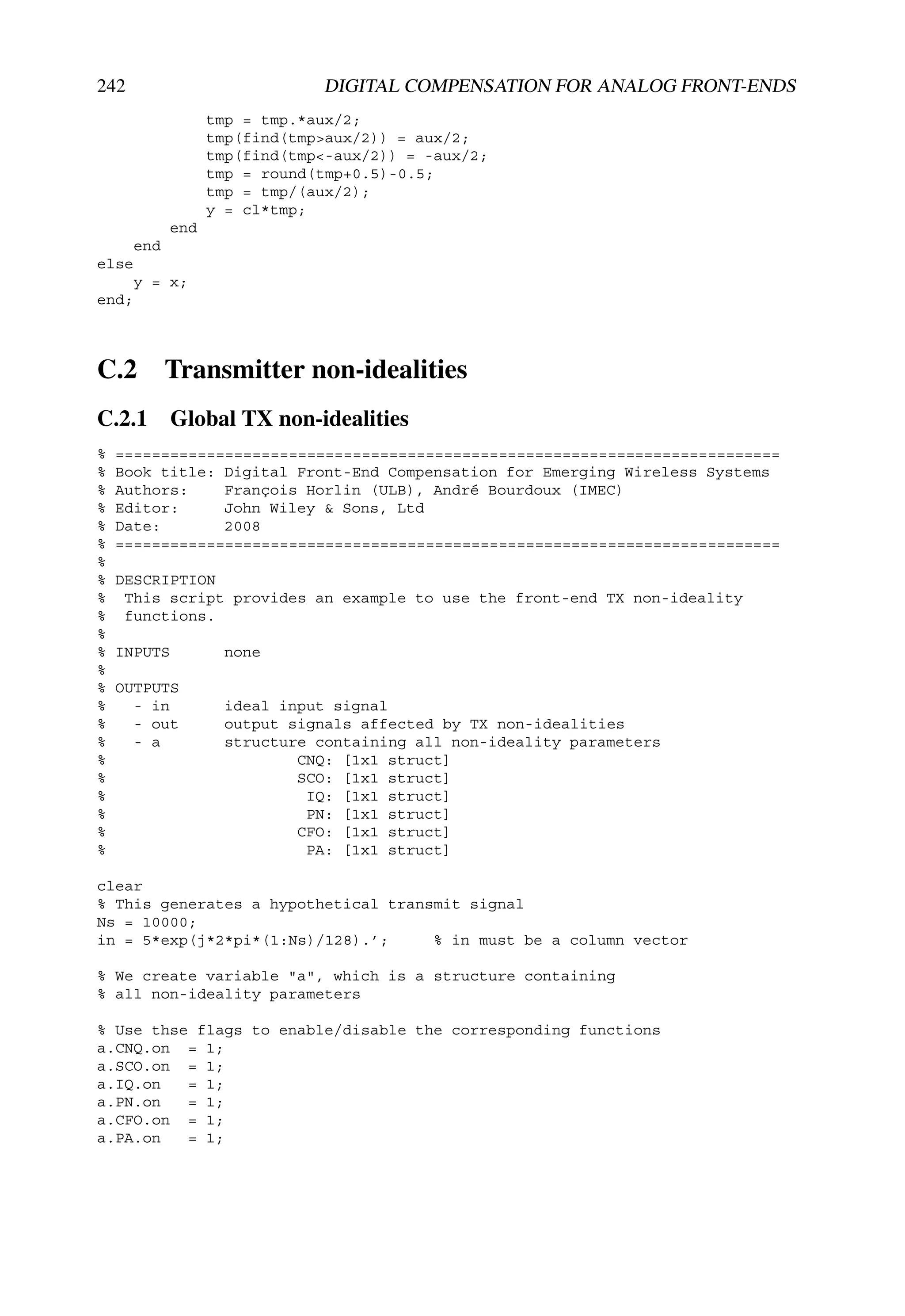 242                            DIGITAL COMPENSATION FOR ANALOG FRONT-ENDS
                   tmp = tmp.*aux/2;
                   tmp(find(tmp>aux/2)) = aux/2;
                   tmp(find(tmp<-aux/2)) = -aux/2;
                   tmp = round(tmp+0.5)-0.5;
                   tmp = tmp/(aux/2);
                   y = cl*tmp;
             end
       end
else
       y = x;
end;



C.2          Transmitter non-idealities
C.2.1 Global TX non-idealities
%   =========================================================================
%   Book title: Digital Front-End Compensation for Emerging Wireless Systems
%   Authors:    François Horlin (ULB), André Bourdoux (IMEC)
%   Editor:     John Wiley & Sons, Ltd
%   Date:       2008
%   =========================================================================
%
%   DESCRIPTION
%    This script provides an example to use the front-end TX non-ideality
%    functions.
%
%   INPUTS           none
%
%   OUTPUTS
%     - in           ideal input signal
%     - out          output signals affected by TX non-idealities
%     - a            structure containing all non-ideality parameters
%                            CNQ: [1x1 struct]
%                            SCO: [1x1 struct]
%                             IQ: [1x1 struct]
%                             PN: [1x1 struct]
%                            CFO: [1x1 struct]
%                             PA: [1x1 struct]

clear
% This generates a hypothetical transmit signal
Ns = 10000;
in = 5*exp(j*2*pi*(1:Ns)/128).’;     % in must be a column vector

% We create variable "a", which is a structure containing
% all non-ideality parameters

% Use thse flags to enable/disable the corresponding functions
a.CNQ.on = 1;
a.SCO.on = 1;
a.IQ.on   = 1;
a.PN.on   = 1;
a.CFO.on = 1;
a.PA.on   = 1;
 