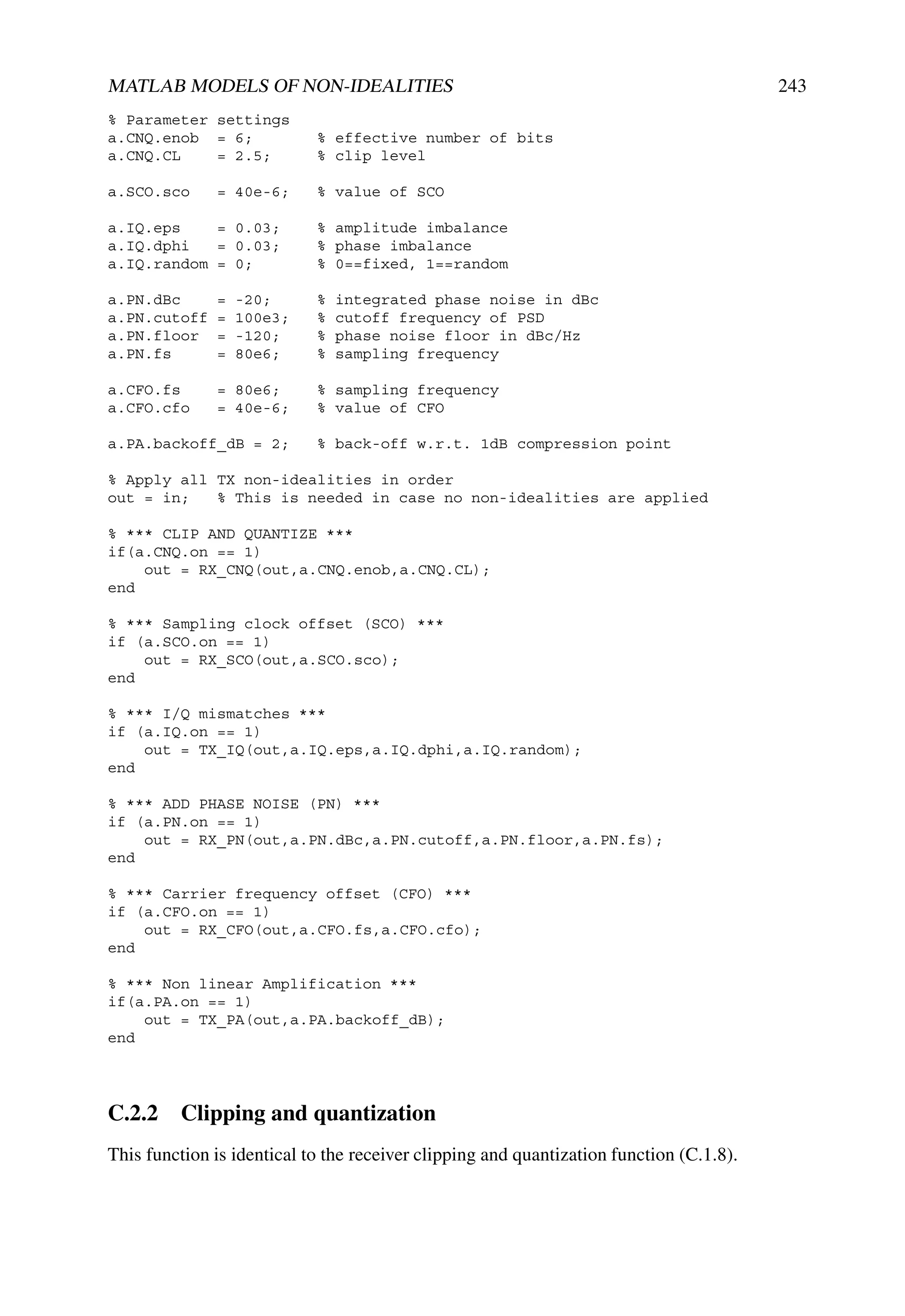 MATLAB MODELS OF NON-IDEALITIES                                                          243
% Parameter settings
a.CNQ.enob = 6;             % effective number of bits
a.CNQ.CL    = 2.5;          % clip level

a.SCO.sco     = 40e-6;      % value of SCO

a.IQ.eps    = 0.03;         % amplitude imbalance
a.IQ.dphi   = 0.03;         % phase imbalance
a.IQ.random = 0;            % 0==fixed, 1==random

a.PN.dBc      =   -20;      %   integrated phase noise in dBc
a.PN.cutoff   =   100e3;    %   cutoff frequency of PSD
a.PN.floor    =   -120;     %   phase noise floor in dBc/Hz
a.PN.fs       =   80e6;     %   sampling frequency

a.CFO.fs      = 80e6;       % sampling frequency
a.CFO.cfo     = 40e-6;      % value of CFO

a.PA.backoff_dB = 2;        % back-off w.r.t. 1dB compression point

% Apply all TX non-idealities in order
out = in;   % This is needed in case no non-idealities are applied

% *** CLIP AND QUANTIZE ***
if(a.CNQ.on == 1)
    out = RX_CNQ(out,a.CNQ.enob,a.CNQ.CL);
end

% *** Sampling clock offset (SCO) ***
if (a.SCO.on == 1)
    out = RX_SCO(out,a.SCO.sco);
end

% *** I/Q mismatches ***
if (a.IQ.on == 1)
    out = TX_IQ(out,a.IQ.eps,a.IQ.dphi,a.IQ.random);
end

% *** ADD PHASE NOISE (PN) ***
if (a.PN.on == 1)
    out = RX_PN(out,a.PN.dBc,a.PN.cutoff,a.PN.floor,a.PN.fs);
end

% *** Carrier frequency offset (CFO) ***
if (a.CFO.on == 1)
    out = RX_CFO(out,a.CFO.fs,a.CFO.cfo);
end

% *** Non linear Amplification ***
if(a.PA.on == 1)
    out = TX_PA(out,a.PA.backoff_dB);
end




C.2.2 Clipping and quantization
This function is identical to the receiver clipping and quantization function (C.1.8).
 