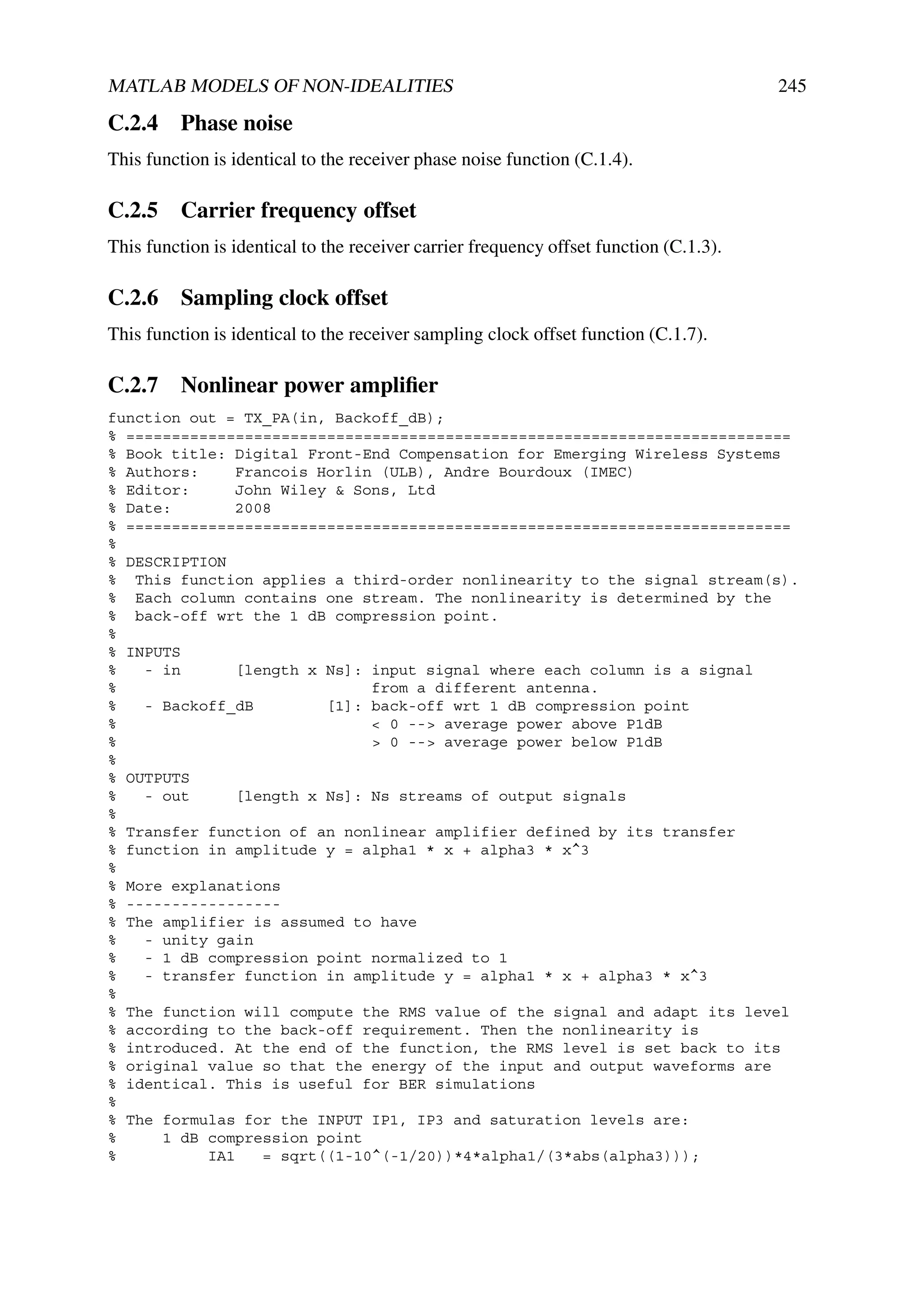 MATLAB MODELS OF NON-IDEALITIES                                                         245

C.2.4 Phase noise
This function is identical to the receiver phase noise function (C.1.4).

C.2.5 Carrier frequency offset
This function is identical to the receiver carrier frequency offset function (C.1.3).

C.2.6 Sampling clock offset
This function is identical to the receiver sampling clock offset function (C.1.7).

C.2.7 Nonlinear power ampliﬁer
function out = TX_PA(in, Backoff_dB);
% =========================================================================
% Book title: Digital Front-End Compensation for Emerging Wireless Systems
% Authors:    Francois Horlin (ULB), Andre Bourdoux (IMEC)
% Editor:     John Wiley & Sons, Ltd
% Date:       2008
% =========================================================================
%
% DESCRIPTION
% This function applies a third-order nonlinearity to the signal stream(s).
% Each column contains one stream. The nonlinearity is determined by the
% back-off wrt the 1 dB compression point.
%
% INPUTS
%   - in      [length x Ns]: input signal where each column is a signal
%                            from a different antenna.
%   - Backoff_dB        [1]: back-off wrt 1 dB compression point
%                            < 0 --> average power above P1dB
%                            > 0 --> average power below P1dB
%
% OUTPUTS
%   - out     [length x Ns]: Ns streams of output signals
%
% Transfer function of an nonlinear amplifier defined by its transfer
% function in amplitude y = alpha1 * x + alpha3 * x^3
%
% More explanations
% -----------------
% The amplifier is assumed to have
%   - unity gain
%   - 1 dB compression point normalized to 1
%   - transfer function in amplitude y = alpha1 * x + alpha3 * x^3
%
% The function will compute the RMS value of the signal and adapt its level
% according to the back-off requirement. Then the nonlinearity is
% introduced. At the end of the function, the RMS level is set back to its
% original value so that the energy of the input and output waveforms are
% identical. This is useful for BER simulations
%
% The formulas for the INPUT IP1, IP3 and saturation levels are:
%     1 dB compression point
%          IA1   = sqrt((1-10^(-1/20))*4*alpha1/(3*abs(alpha3)));
 