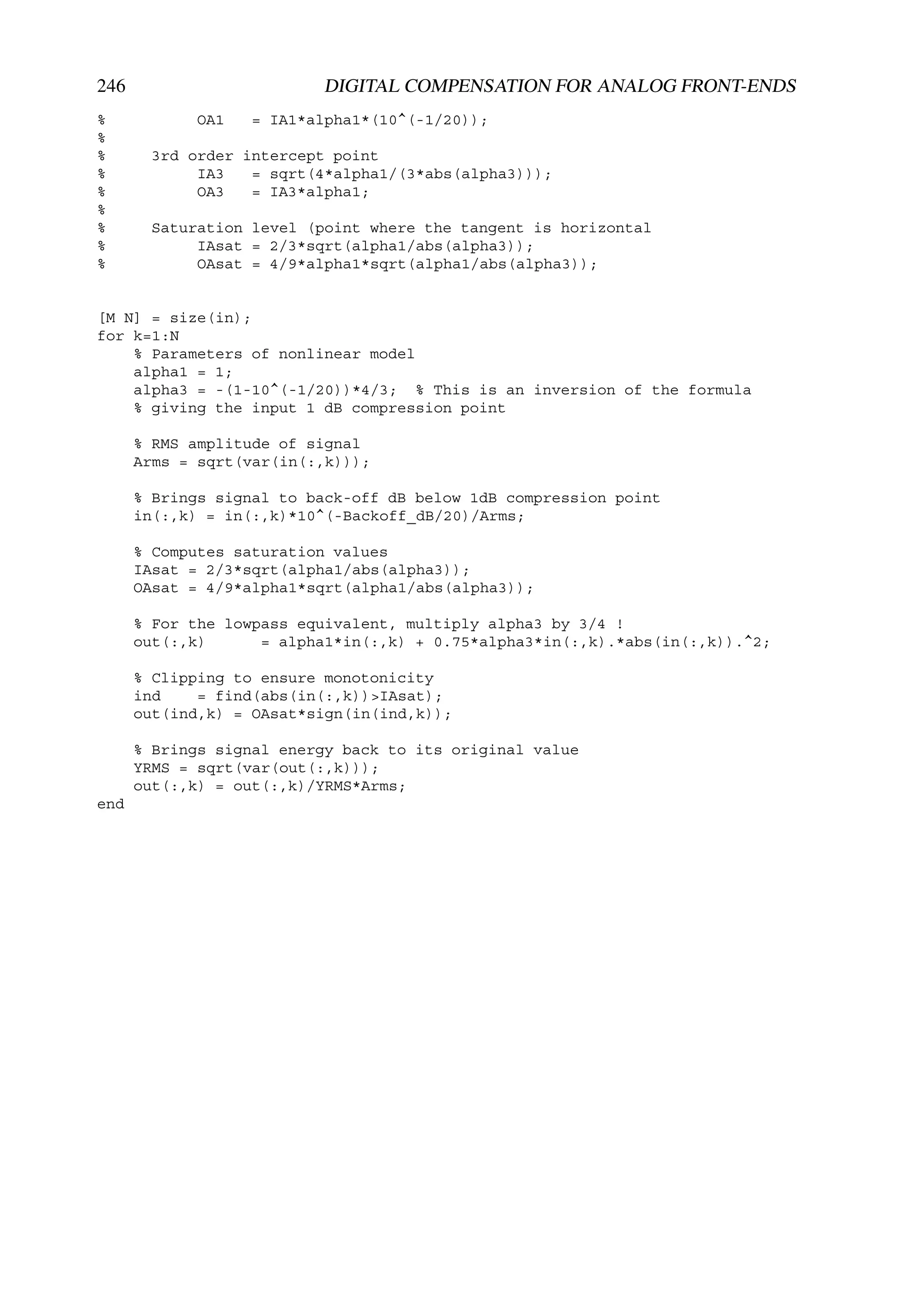 246                       DIGITAL COMPENSATION FOR ANALOG FRONT-ENDS
%           OA1   = IA1*alpha1*(10^(-1/20));
%
%      3rd order intercept point
%           IA3   = sqrt(4*alpha1/(3*abs(alpha3)));
%           OA3   = IA3*alpha1;
%
%      Saturation level (point where the tangent is horizontal
%           IAsat = 2/3*sqrt(alpha1/abs(alpha3));
%           OAsat = 4/9*alpha1*sqrt(alpha1/abs(alpha3));


[M N] = size(in);
for k=1:N
    % Parameters of nonlinear model
    alpha1 = 1;
    alpha3 = -(1-10^(-1/20))*4/3; % This is an inversion of the formula
    % giving the input 1 dB compression point

      % RMS amplitude of signal
      Arms = sqrt(var(in(:,k)));

      % Brings signal to back-off dB below 1dB compression point
      in(:,k) = in(:,k)*10^(-Backoff_dB/20)/Arms;

      % Computes saturation values
      IAsat = 2/3*sqrt(alpha1/abs(alpha3));
      OAsat = 4/9*alpha1*sqrt(alpha1/abs(alpha3));

      % For the lowpass equivalent, multiply alpha3 by 3/4 !
      out(:,k)      = alpha1*in(:,k) + 0.75*alpha3*in(:,k).*abs(in(:,k)).^2;

      % Clipping to ensure monotonicity
      ind    = find(abs(in(:,k))>IAsat);
      out(ind,k) = OAsat*sign(in(ind,k));

      % Brings signal energy back to its original value
      YRMS = sqrt(var(out(:,k)));
      out(:,k) = out(:,k)/YRMS*Arms;
end
 