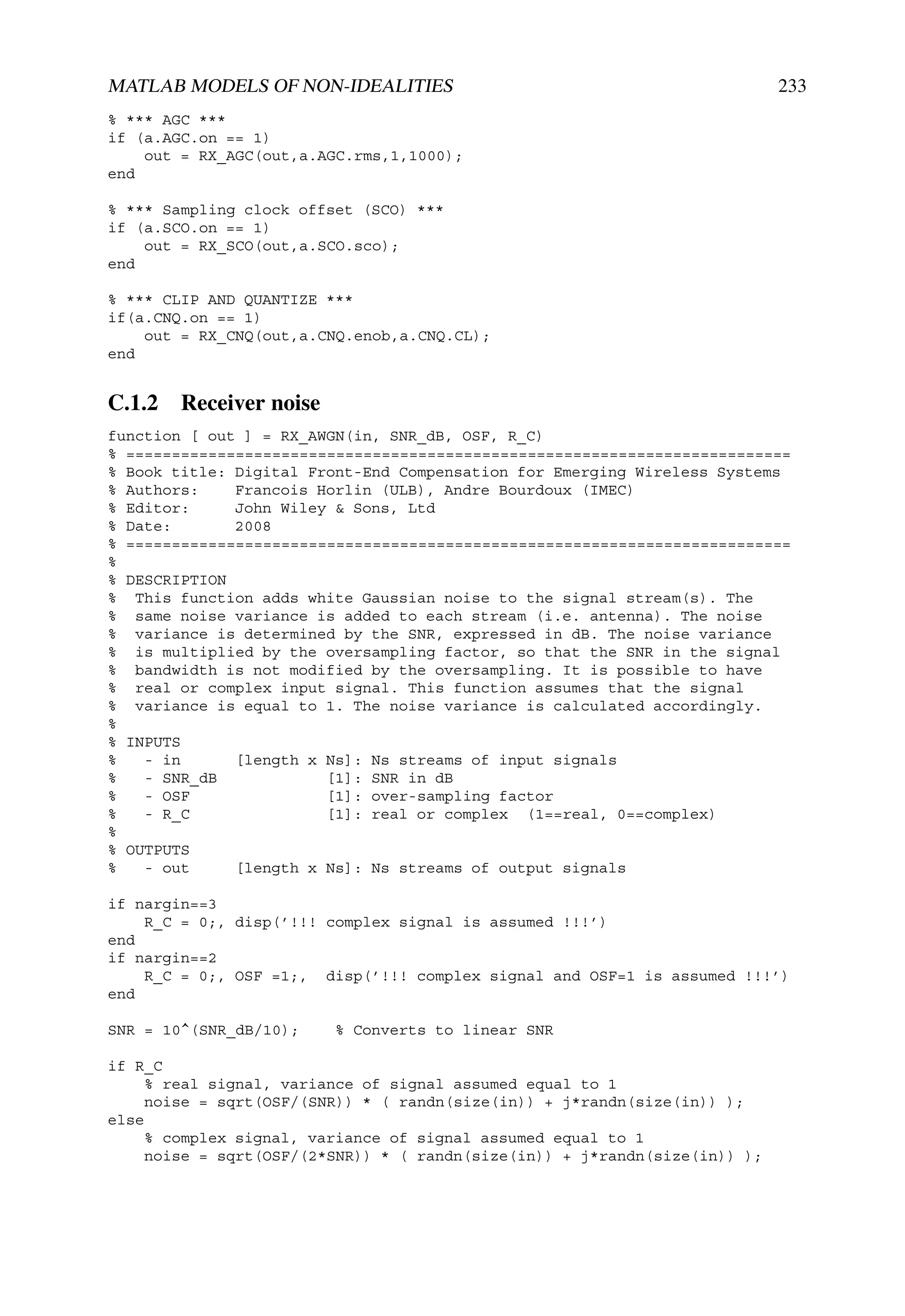 MATLAB MODELS OF NON-IDEALITIES                                             233
% *** AGC ***
if (a.AGC.on == 1)
    out = RX_AGC(out,a.AGC.rms,1,1000);
end

% *** Sampling clock offset (SCO) ***
if (a.SCO.on == 1)
    out = RX_SCO(out,a.SCO.sco);
end

% *** CLIP AND QUANTIZE ***
if(a.CNQ.on == 1)
    out = RX_CNQ(out,a.CNQ.enob,a.CNQ.CL);
end


C.1.2 Receiver noise
function [ out ] = RX_AWGN(in, SNR_dB, OSF, R_C)
% =========================================================================
% Book title: Digital Front-End Compensation for Emerging Wireless Systems
% Authors:    Francois Horlin (ULB), Andre Bourdoux (IMEC)
% Editor:     John Wiley & Sons, Ltd
% Date:       2008
% =========================================================================
%
% DESCRIPTION
% This function adds white Gaussian noise to the signal stream(s). The
% same noise variance is added to each stream (i.e. antenna). The noise
% variance is determined by the SNR, expressed in dB. The noise variance
% is multiplied by the oversampling factor, so that the SNR in the signal
% bandwidth is not modified by the oversampling. It is possible to have
% real or complex input signal. This function assumes that the signal
% variance is equal to 1. The noise variance is calculated accordingly.
%
% INPUTS
%   - in      [length x Ns]: Ns streams of input signals
%   - SNR_dB            [1]: SNR in dB
%   - OSF               [1]: over-sampling factor
%   - R_C               [1]: real or complex (1==real, 0==complex)
%
% OUTPUTS
%   - out     [length x Ns]: Ns streams of output signals

if nargin==3
    R_C = 0;, disp(’!!! complex signal is assumed !!!’)
end
if nargin==2
    R_C = 0;, OSF =1;, disp(’!!! complex signal and OSF=1 is assumed !!!’)
end

SNR = 10^(SNR_dB/10);    % Converts to linear SNR

if R_C
     % real signal, variance of signal assumed equal to 1
     noise = sqrt(OSF/(SNR)) * ( randn(size(in)) + j*randn(size(in)) );
else
     % complex signal, variance of signal assumed equal to 1
     noise = sqrt(OSF/(2*SNR)) * ( randn(size(in)) + j*randn(size(in)) );
 