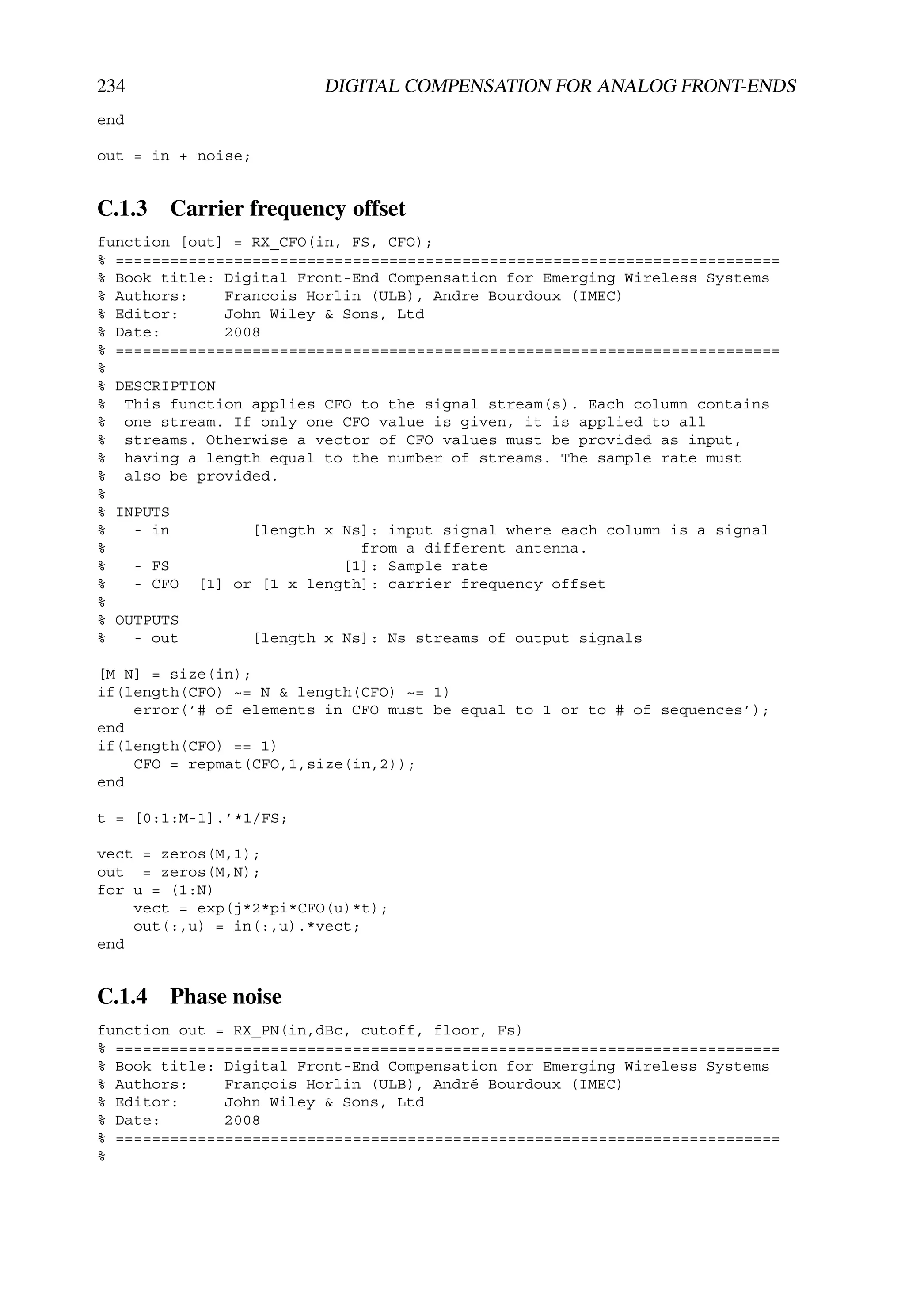 234                     DIGITAL COMPENSATION FOR ANALOG FRONT-ENDS
end

out = in + noise;


C.1.3 Carrier frequency offset
function [out] = RX_CFO(in, FS, CFO);
% =========================================================================
% Book title: Digital Front-End Compensation for Emerging Wireless Systems
% Authors:    Francois Horlin (ULB), Andre Bourdoux (IMEC)
% Editor:     John Wiley & Sons, Ltd
% Date:       2008
% =========================================================================
%
% DESCRIPTION
% This function applies CFO to the signal stream(s). Each column contains
% one stream. If only one CFO value is given, it is applied to all
% streams. Otherwise a vector of CFO values must be provided as input,
% having a length equal to the number of streams. The sample rate must
% also be provided.
%
% INPUTS
%   - in         [length x Ns]: input signal where each column is a signal
%                            from a different antenna.
%   - FS                   [1]: Sample rate
%   - CFO [1] or [1 x length]: carrier frequency offset
%
% OUTPUTS
%   - out        [length x Ns]: Ns streams of output signals

[M N] = size(in);
if(length(CFO) ~= N & length(CFO) ~= 1)
    error(’# of elements in CFO must be equal to 1 or to # of sequences’);
end
if(length(CFO) == 1)
    CFO = repmat(CFO,1,size(in,2));
end

t = [0:1:M-1].’*1/FS;

vect = zeros(M,1);
out = zeros(M,N);
for u = (1:N)
    vect = exp(j*2*pi*CFO(u)*t);
    out(:,u) = in(:,u).*vect;
end


C.1.4 Phase noise
function out = RX_PN(in,dBc, cutoff, floor, Fs)
% =========================================================================
% Book title: Digital Front-End Compensation for Emerging Wireless Systems
% Authors:    François Horlin (ULB), André Bourdoux (IMEC)
% Editor:     John Wiley & Sons, Ltd
% Date:       2008
% =========================================================================
%
 