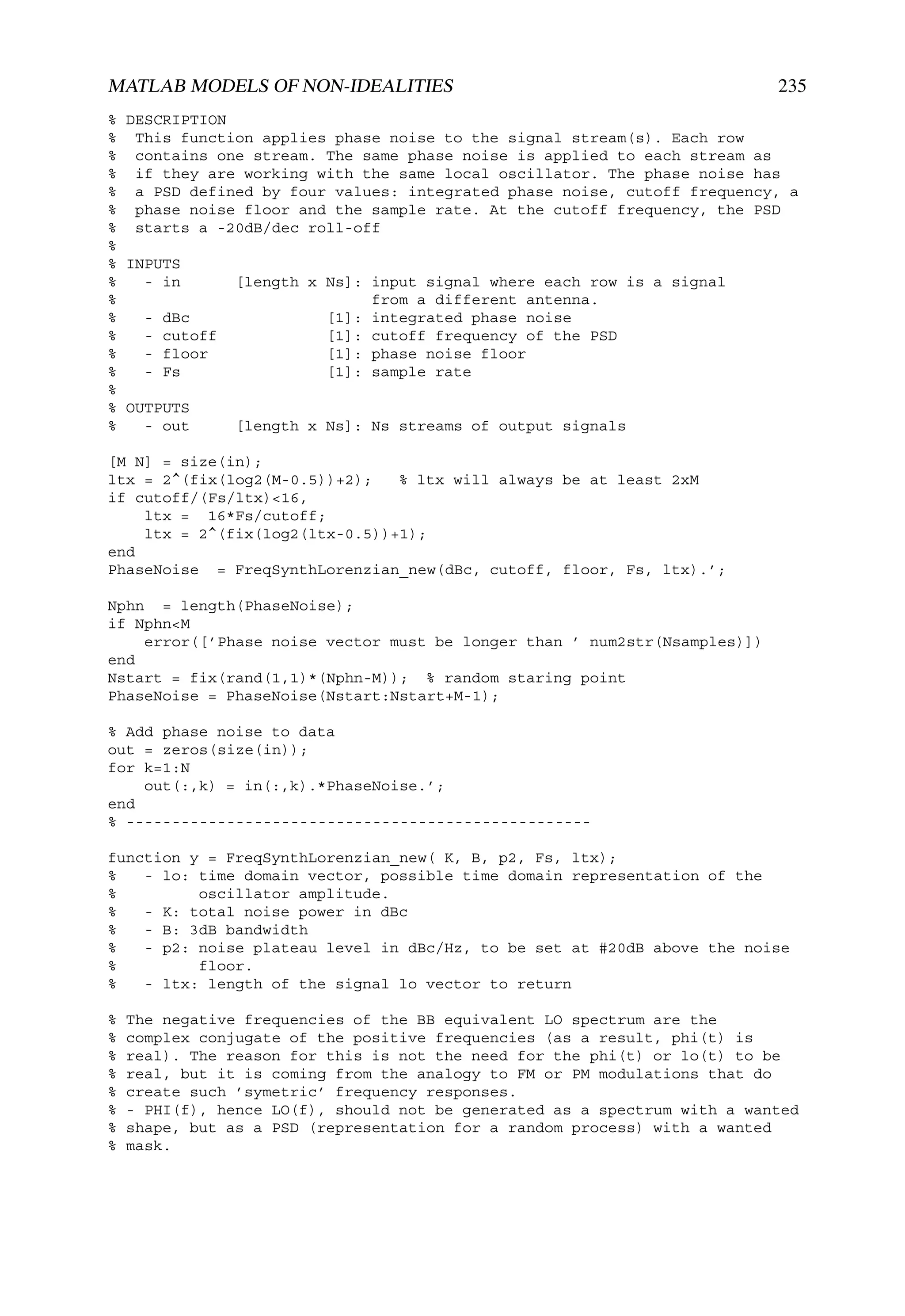 MATLAB MODELS OF NON-IDEALITIES                                            235
% DESCRIPTION
% This function applies phase noise to the signal stream(s). Each row
% contains one stream. The same phase noise is applied to each stream as
% if they are working with the same local oscillator. The phase noise has
% a PSD defined by four values: integrated phase noise, cutoff frequency, a
% phase noise floor and the sample rate. At the cutoff frequency, the PSD
% starts a -20dB/dec roll-off
%
% INPUTS
%   - in      [length x Ns]: input signal where each row is a signal
%                            from a different antenna.
%   - dBc               [1]: integrated phase noise
%   - cutoff            [1]: cutoff frequency of the PSD
%   - floor             [1]: phase noise floor
%   - Fs                [1]: sample rate
%
% OUTPUTS
%   - out     [length x Ns]: Ns streams of output signals

[M N] = size(in);
ltx = 2^(fix(log2(M-0.5))+2);   % ltx will always be at least 2xM
if cutoff/(Fs/ltx)<16,
    ltx = 16*Fs/cutoff;
    ltx = 2^(fix(log2(ltx-0.5))+1);
end
PhaseNoise = FreqSynthLorenzian_new(dBc, cutoff, floor, Fs, ltx).’;

Nphn = length(PhaseNoise);
if Nphn<M
    error([’Phase noise vector must be longer than ’ num2str(Nsamples)])
end
Nstart = fix(rand(1,1)*(Nphn-M)); % random staring point
PhaseNoise = PhaseNoise(Nstart:Nstart+M-1);

% Add phase noise to data
out = zeros(size(in));
for k=1:N
    out(:,k) = in(:,k).*PhaseNoise.’;
end
% ---------------------------------------------------

function y = FreqSynthLorenzian_new( K, B, p2, Fs, ltx);
%   - lo: time domain vector, possible time domain representation of the
%         oscillator amplitude.
%   - K: total noise power in dBc
%   - B: 3dB bandwidth
%   - p2: noise plateau level in dBc/Hz, to be set at #20dB above the noise
%         floor.
%   - ltx: length of the signal lo vector to return

%   The negative frequencies of the BB equivalent LO spectrum are the
%   complex conjugate of the positive frequencies (as a result, phi(t) is
%   real). The reason for this is not the need for the phi(t) or lo(t) to be
%   real, but it is coming from the analogy to FM or PM modulations that do
%   create such ’symetric’ frequency responses.
%   - PHI(f), hence LO(f), should not be generated as a spectrum with a wanted
%   shape, but as a PSD (representation for a random process) with a wanted
%   mask.
 