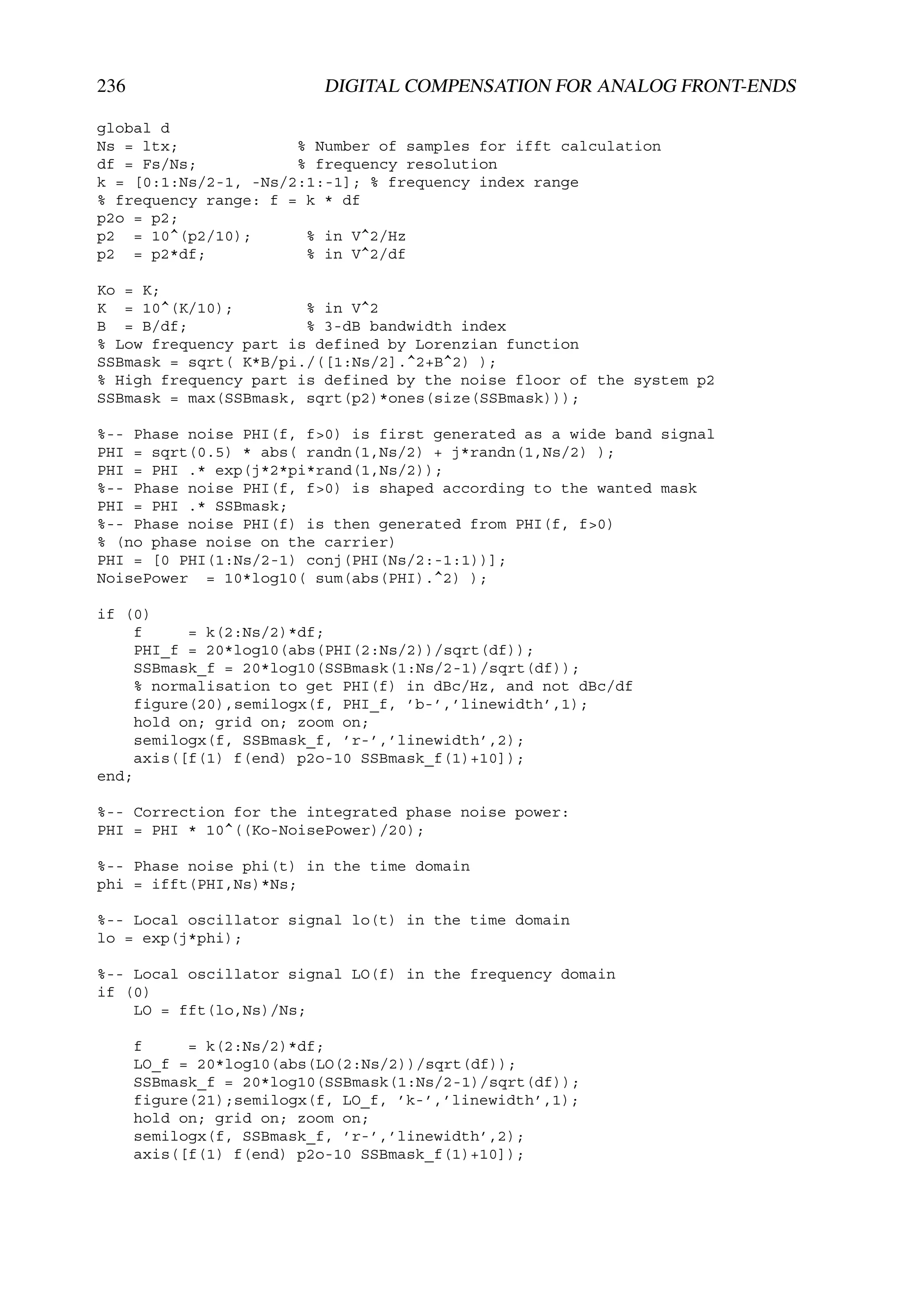 236                       DIGITAL COMPENSATION FOR ANALOG FRONT-ENDS

global d
Ns = ltx;             % Number of samples for ifft calculation
df = Fs/Ns;           % frequency resolution
k = [0:1:Ns/2-1, -Ns/2:1:-1]; % frequency index range
% frequency range: f = k * df
p2o = p2;
p2 = 10^(p2/10);       % in V^2/Hz
p2 = p2*df;            % in V^2/df

Ko = K;
K = 10^(K/10);         % in V^2
B = B/df;              % 3-dB bandwidth index
% Low frequency part is defined by Lorenzian function
SSBmask = sqrt( K*B/pi./([1:Ns/2].^2+B^2) );
% High frequency part is defined by the noise floor of the system p2
SSBmask = max(SSBmask, sqrt(p2)*ones(size(SSBmask)));

%-- Phase noise PHI(f, f>0) is first generated as a wide band signal
PHI = sqrt(0.5) * abs( randn(1,Ns/2) + j*randn(1,Ns/2) );
PHI = PHI .* exp(j*2*pi*rand(1,Ns/2));
%-- Phase noise PHI(f, f>0) is shaped according to the wanted mask
PHI = PHI .* SSBmask;
%-- Phase noise PHI(f) is then generated from PHI(f, f>0)
% (no phase noise on the carrier)
PHI = [0 PHI(1:Ns/2-1) conj(PHI(Ns/2:-1:1))];
NoisePower = 10*log10( sum(abs(PHI).^2) );

if (0)
     f     = k(2:Ns/2)*df;
     PHI_f = 20*log10(abs(PHI(2:Ns/2))/sqrt(df));
     SSBmask_f = 20*log10(SSBmask(1:Ns/2-1)/sqrt(df));
     % normalisation to get PHI(f) in dBc/Hz, and not dBc/df
     figure(20),semilogx(f, PHI_f, ’b-’,’linewidth’,1);
     hold on; grid on; zoom on;
     semilogx(f, SSBmask_f, ’r-’,’linewidth’,2);
     axis([f(1) f(end) p2o-10 SSBmask_f(1)+10]);
end;

%-- Correction for the integrated phase noise power:
PHI = PHI * 10^((Ko-NoisePower)/20);

%-- Phase noise phi(t) in the time domain
phi = ifft(PHI,Ns)*Ns;

%-- Local oscillator signal lo(t) in the time domain
lo = exp(j*phi);

%-- Local oscillator signal LO(f) in the frequency domain
if (0)
    LO = fft(lo,Ns)/Ns;

      f     = k(2:Ns/2)*df;
      LO_f = 20*log10(abs(LO(2:Ns/2))/sqrt(df));
      SSBmask_f = 20*log10(SSBmask(1:Ns/2-1)/sqrt(df));
      figure(21);semilogx(f, LO_f, ’k-’,’linewidth’,1);
      hold on; grid on; zoom on;
      semilogx(f, SSBmask_f, ’r-’,’linewidth’,2);
      axis([f(1) f(end) p2o-10 SSBmask_f(1)+10]);
 