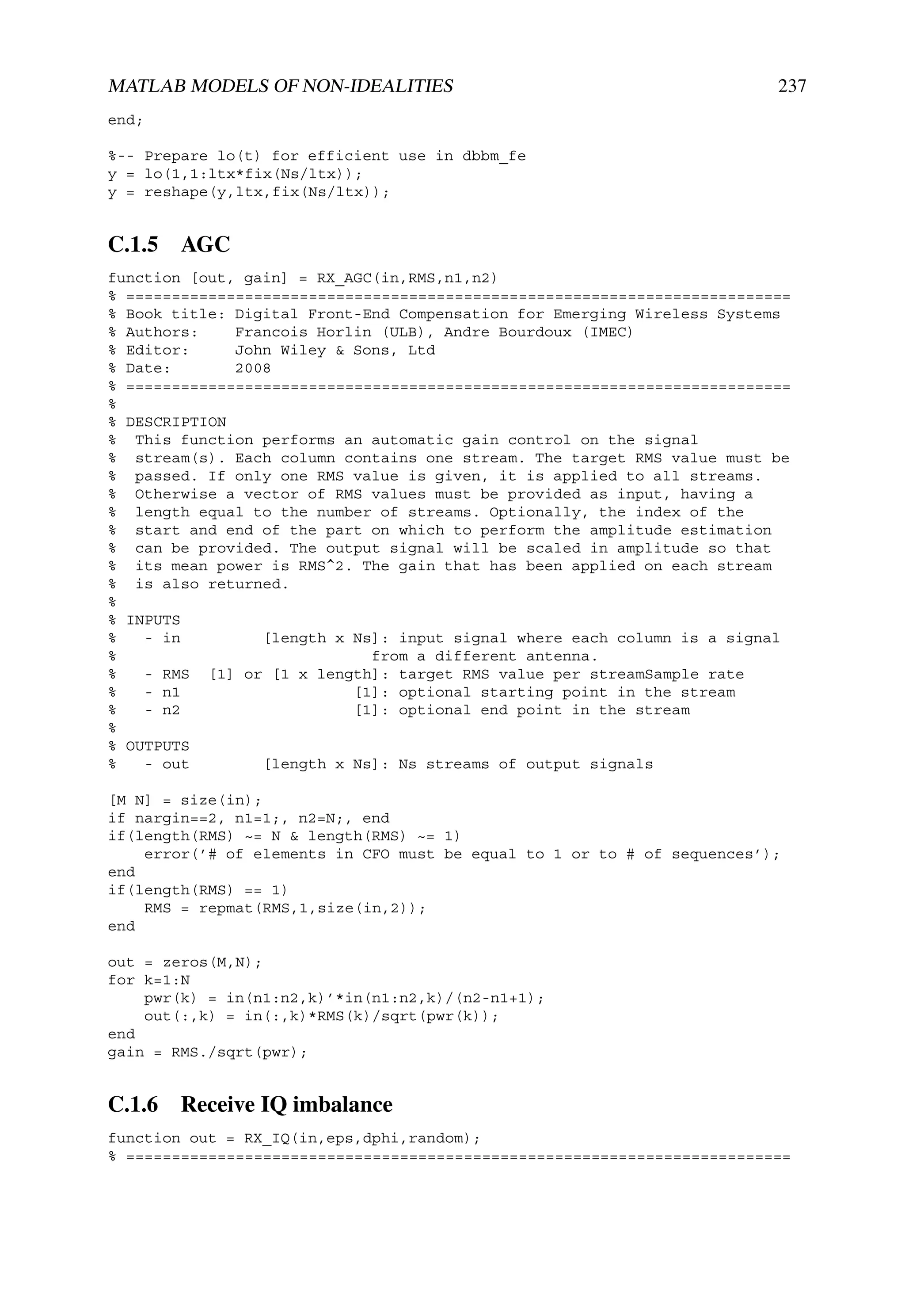 MATLAB MODELS OF NON-IDEALITIES                                          237
end;

%-- Prepare lo(t) for efficient use in dbbm_fe
y = lo(1,1:ltx*fix(Ns/ltx));
y = reshape(y,ltx,fix(Ns/ltx));


C.1.5 AGC
function [out, gain] = RX_AGC(in,RMS,n1,n2)
% =========================================================================
% Book title: Digital Front-End Compensation for Emerging Wireless Systems
% Authors:    Francois Horlin (ULB), Andre Bourdoux (IMEC)
% Editor:     John Wiley & Sons, Ltd
% Date:       2008
% =========================================================================
%
% DESCRIPTION
% This function performs an automatic gain control on the signal
% stream(s). Each column contains one stream. The target RMS value must be
% passed. If only one RMS value is given, it is applied to all streams.
% Otherwise a vector of RMS values must be provided as input, having a
% length equal to the number of streams. Optionally, the index of the
% start and end of the part on which to perform the amplitude estimation
% can be provided. The output signal will be scaled in amplitude so that
% its mean power is RMS^2. The gain that has been applied on each stream
% is also returned.
%
% INPUTS
%   - in         [length x Ns]: input signal where each column is a signal
%                            from a different antenna.
%   - RMS [1] or [1 x length]: target RMS value per streamSample rate
%   - n1                   [1]: optional starting point in the stream
%   - n2                   [1]: optional end point in the stream
%
% OUTPUTS
%   - out        [length x Ns]: Ns streams of output signals

[M N] = size(in);
if nargin==2, n1=1;, n2=N;, end
if(length(RMS) ~= N & length(RMS) ~= 1)
    error(’# of elements in CFO must be equal to 1 or to # of sequences’);
end
if(length(RMS) == 1)
    RMS = repmat(RMS,1,size(in,2));
end

out = zeros(M,N);
for k=1:N
    pwr(k) = in(n1:n2,k)’*in(n1:n2,k)/(n2-n1+1);
    out(:,k) = in(:,k)*RMS(k)/sqrt(pwr(k));
end
gain = RMS./sqrt(pwr);


C.1.6 Receive IQ imbalance
function out = RX_IQ(in,eps,dphi,random);
% =========================================================================
 