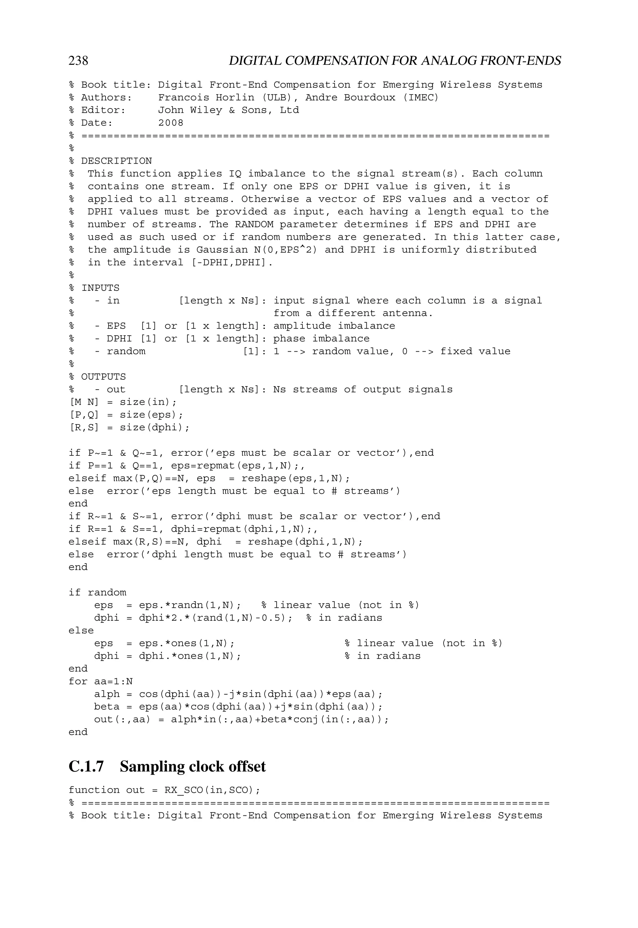238                      DIGITAL COMPENSATION FOR ANALOG FRONT-ENDS
% Book title: Digital Front-End Compensation for Emerging Wireless Systems
% Authors:    Francois Horlin (ULB), Andre Bourdoux (IMEC)
% Editor:     John Wiley & Sons, Ltd
% Date:       2008
% =========================================================================
%
% DESCRIPTION
% This function applies IQ imbalance to the signal stream(s). Each column
% contains one stream. If only one EPS or DPHI value is given, it is
% applied to all streams. Otherwise a vector of EPS values and a vector of
% DPHI values must be provided as input, each having a length equal to the
% number of streams. The RANDOM parameter determines if EPS and DPHI are
% used as such used or if random numbers are generated. In this latter case,
% the amplitude is Gaussian N(0,EPS^2) and DPHI is uniformly distributed
% in the interval [-DPHI,DPHI].
%
% INPUTS
%   - in         [length x Ns]: input signal where each column is a signal
%                               from a different antenna.
%   - EPS [1] or [1 x length]: amplitude imbalance
%   - DPHI [1] or [1 x length]: phase imbalance
%   - random               [1]: 1 --> random value, 0 --> fixed value
%
% OUTPUTS
%   - out        [length x Ns]: Ns streams of output signals
[M N] = size(in);
[P,Q] = size(eps);
[R,S] = size(dphi);

if P~=1 & Q~=1, error(’eps must be scalar or vector’),end
if P==1 & Q==1, eps=repmat(eps,1,N);,
elseif max(P,Q)==N, eps = reshape(eps,1,N);
else error(’eps length must be equal to # streams’)
end
if R~=1 & S~=1, error(’dphi must be scalar or vector’),end
if R==1 & S==1, dphi=repmat(dphi,1,N);,
elseif max(R,S)==N, dphi = reshape(dphi,1,N);
else error(’dphi length must be equal to # streams’)
end

if random
     eps = eps.*randn(1,N);    % linear value (not in %)
     dphi = dphi*2.*(rand(1,N)-0.5); % in radians
else
     eps = eps.*ones(1,N);                  % linear value (not in %)
     dphi = dphi.*ones(1,N);                % in radians
end
for aa=1:N
     alph = cos(dphi(aa))-j*sin(dphi(aa))*eps(aa);
     beta = eps(aa)*cos(dphi(aa))+j*sin(dphi(aa));
     out(:,aa) = alph*in(:,aa)+beta*conj(in(:,aa));
end


C.1.7 Sampling clock offset
function out = RX_SCO(in,SCO);
% =========================================================================
% Book title: Digital Front-End Compensation for Emerging Wireless Systems
 