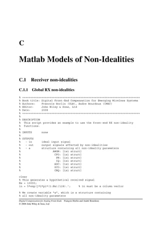 C

Matlab Models of Non-Idealities

C.1        Receiver non-idealities

C.1.1 Global RX non-idealities
%   =========================================================================
%   Book title: Digital Front-End Compensation for Emerging Wireless Systems
%   Authors:    Francois Horlin (ULB), Andre Bourdoux (IMEC)
%   Editor:     John Wiley & Sons, Ltd
%   Date:       2008
%   =========================================================================
%
%   DESCRIPTION
%    This script provides an example to use the front-end RX non-ideality
%    functions.
%
%   INPUTS           none
%
%   OUTPUTS
%     - in           ideal input signal
%     - out          output signals affected by non-idealities
%     - a            structure containing all non-ideality parameters
%                           AWGN: [1x1 struct]
%                            CFO: [1x1 struct]
%                             PN: [1x1 struct]
%                             IQ: [1x1 struct]
%                            AGC: [1x1 struct]
%                            SCO: [1x1 struct]
%                            CNQ: [1x1 struct]

clear
% This generates a hypothetical received signal
Ns = 10000;
in = 5*exp(j*2*pi*(1:Ns)/128).’;     % in must be a column vector

% We create variable "a", which is a structure containing
% all non-ideality parameters
Digital Compensation for Analog Front-Ends François Horlin and André Bourdoux
© 2008 John Wiley & Sons, Ltd
 