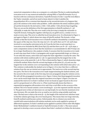 numerical computation is done on a computer or a calculator.The key to understanding the
truncation error in any numerical method for solving ODEs is TaylorÕs formula. If y is a
function with two continuous derivatives, TaylorÕs formula of order 1 saysThe term R(h) is
the Taylor remainder, and all we need to know about it is that it satisfies the
inequalitywhere M is a constant that depends on the second derivative of y.Suppose that
y(t) is the solution to the initial value problem . LetÕs substitute the initial condition y(t0) =
y0 and the formula for the derivative y '(t0) = f (t0, y(t0)) = f (t0, y0) into Eqn (1),getting
Then we can use the definition of the first approximation in EulerÕs method, y1 = y0
+f(t0,y0)h, to make this Thus the error made at the first step is simply the remainder in
TaylorÕs formula. Putting this together with Eqn (2), we getOf course, a similar error is
made at every step. This error is called the local truncation error. It is illustrated in Figure 1,
and again in Figure 2, which shows two steps of EulerÕs method. The formula in Eqn
(5)tells us that the local truncation error in EulerÕs method is bounded by a constant times
the square of the step size. Since the step size is h = (b−a)/N, there are N = (b−a)/h steps
involved in covering the entireinterval [a, b]. From the fact that at each step there is a
truncation error bounded by Mh2 (from Eqn (2)) and that there are N = (b − a)/h steps, a
naive computation seems to show that the maximum or accumulatederror after N steps can
be no larger thanHowever, this analysis is faulty. It assumes that the truncation error made
at each step stays fixed. In fact, it propagates and can get exponentially larger as it does so.
To see what this means, notice that each stepin the Euler algorithm is exactly the same. The
solution with initial condition y(tk-1) = yk-1 is approximated by the tangent line to the
solution curve at the point (tk-1, yk-1). This is illustrated by Figure 2, which showstwo steps
in EulerÕs method. Notice that the second step begins at the point (t1, y1) and uses the
tangent line to the solution curve corresponding to the solution with initial value y(t1) = y1.
This solution is indicatedby the dashed curve in Figure 2. It is clear that this is a different
solution from the one we started out to approximate. The total error at the second step has
two parts. The first is the truncation error made inapproximating the dashed solution, and
the second is the error made at the first step, but now propagated along the solution curves.
We will call this propagated truncation error. Figure 2 shows that thepropagated truncation
error can be much larger than the original truncation error.Figure 1.Figure 2.In class we
analyzed the total error in Euler's method. In fact we found an upper bound on the error
and it is proportional to h. (The error is .) That result basically shows that there is
exponential propagation oftruncation error and it has a real effect on the accuracy of the
method. The error bound contains a term involving (b - a) on the exponent and the step size
h. The good news is that as h decreases we can inprinciple, be sure that the maximum error
also decreases. We can make the error as small as we wish by using suitably small step
sizes. The bad news is that as the term (b - a), the length of the interval over whichwe want
to find the solution gets large, the error bound grows. This means that over large intervals,
EulerÕs method could become useless. Unfortunately, this is a feature you need to be
carefull with numericalsolvers.All solution methods can be easily applied to systems of
differential equations. So Euler's method can be applied to systems of first order DEs.Higher
Order MethodsEuler's method is based on TaylorÕs formula of order 1. The most natural
approach to develop a more accurate scheme than Euler's method is to follow the derivation
 