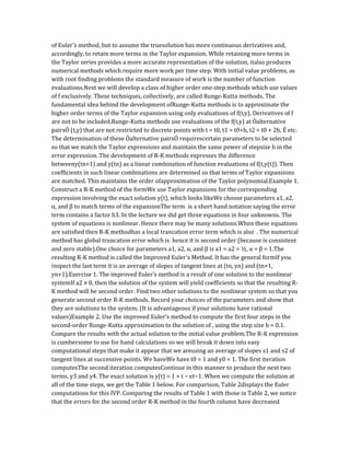 of Euler's method, but to assume the truesolution has more continuous derivatives and,
accordingly, to retain more terms in the Taylor expansion. While retaining more terms in
the Taylor series provides a more accurate representation of the solution, italso produces
numerical methods which require more work per time step. With initial value problems, as
with root finding problems the standard measure of work is the number of function
evaluations.Next we will develop a class of higher order one-step methods which use values
of f exclusively. These techniques, collectively, are called Runge-Kutta methods. The
fundamental idea behind the development ofRunge-Kutta methods is to approximate the
higher order terms of the Taylor expansion using only evaluations of f(t,y). Derivatives of f
are not to be included.Runge-Kutta methods use evaluations of the f(t,y) at Òalternative
pairsÓ (t,y) that are not restricted to discrete points with t = t0, t1 = t0+h, t2 = t0 + 2h, É etc.
The determination of these Òalternative pairsÓ requirescertain parameters to be selected
so that we match the Taylor expressions and maintain the same power of stepsize h in the
error expression. The development of R-K methods expresses the difference
betweeny(tn+1) and y(tn) as a linear combination of function evaluations of f(t,y(t)). Then
coefficients in such linear combinations are determined so that terms of Taylor expansions
are matched. This maintains the order ofapproximation of the Taylor polynomial.Example 1.
Construct a R-K method of the formWe use Taylor expansions for the corresponding
expression involving the exact solution y(t), which looks likeWe choose parameters a1, a2,
α, and β to match terms of the expansionThe term is a short hand notation saying the error
term contains a factor h3. In the lecture we did get three equations in four unknowns. The
system of equations is nonlinear. Hence there may be many solutions.When these equations
are satisfied then R-K methodhas a local trancation error term which is also . The numerical
method has global truncation error which is hence it is second order (because is consistent
and zero stable).One choice for parameters a1, a2, α, and β is a1 = a2 = ½, α = β = 1.The
resulting R-K method is called the Improved Euler's Method. It has the general formIf you
inspect the last term it is an average of slopes of tangent lines at (tn, yn) and (tn+1,
yn+1).Exercise 1. The improved Euler's method is a result of one solution to the nonlinear
systemIf a2 ≠ 0, then the solution of the system will yield coefficients so that the resulting R-
K method will be second order. Find two other solutions to the nonlinear system so that you
generate second order R-K methods. Record your choices of the parameters and show that
they are solutions to the system. (It is advantageous if your solutions have rational
values)Example 2. Use the improved Euler's method to compute the first four steps in the
second-order Runge-Kutta approximation to the solution of , using the step size h = 0.1.
Compare the results with the actual solution to the initial value problem.The R-K expression
is cumbersome to use for hand calculations so we will break it down into easy
computational steps that make it appear that we areusing an average of slopes s1 and s2 of
tangent lines at successive points. We haveWe have t0 = 1 and y0 = 1. The first iteration
computesThe second iteration computesContinue in this manner to produce the next two
terms, y3 and y4. The exact solution is y(t) = 1 + t − et−1. When we compute the solution at
all of the time steps, we get the Table 1 below. For comparison, Table 2displays the Euler
computations for this IVP. Comparing the results of Table 1 with those in Table 2, we notice
that the errors for the second order R-K method in the fourth column have decreased
 