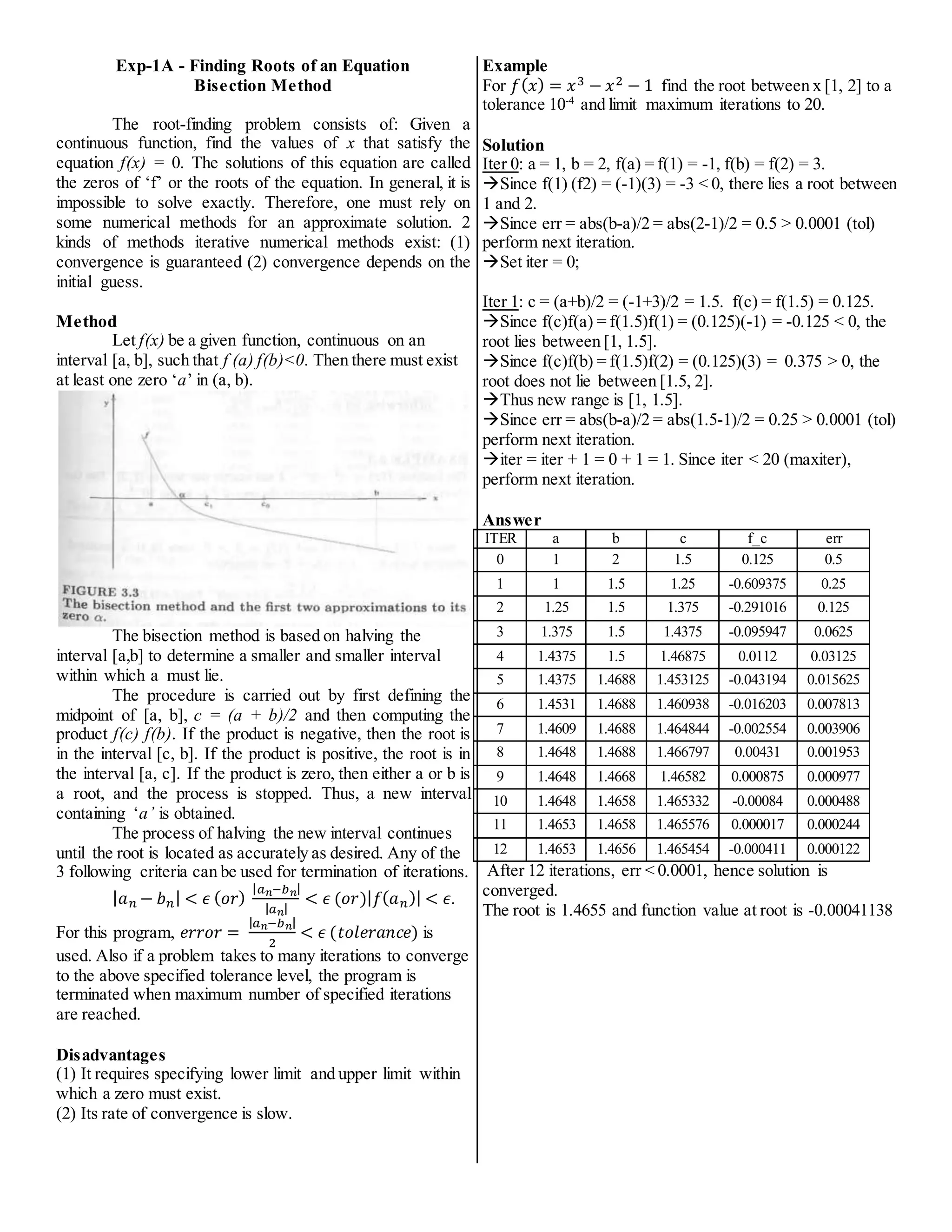 Exp-1A - Finding Roots of an Equation
Bisection Method
The root-finding problem consists of: Given a
continuous function, find the values of x that satisfy the
equation f(x) = 0. The solutions of this equation are called
the zeros of ‘f’ or the roots of the equation. In general, it is
impossible to solve exactly. Therefore, one must rely on
some numerical methods for an approximate solution. 2
kinds of methods iterative numerical methods exist: (1)
convergence is guaranteed (2) convergence depends on the
initial guess.
Method
Let f(x) be a given function, continuous on an
interval [a, b], such that f (a) f(b)<0. Then there must exist
at least one zero ‘a’ in (a, b).
The bisection method is based on halving the
interval [a,b] to determine a smaller and smaller interval
within which a must lie.
The procedure is carried out by first defining the
midpoint of [a, b], c = (a + b)/2 and then computing the
product f(c) f(b). If the product is negative, then the root is
in the interval [c, b]. If the product is positive, the root is in
the interval [a, c]. If the product is zero, then either a or b is
a root, and the process is stopped. Thus, a new interval
containing ‘a’ is obtained.
The process of halving the new interval continues
until the root is located as accurately as desired. Any of the
3 following criteria can be used for termination of iterations.
|𝑎𝑛 − 𝑏𝑛| < 𝜖 (𝑜𝑟)
|𝑎𝑛−𝑏𝑛|
|𝑎𝑛|
< 𝜖 (𝑜𝑟)|𝑓(𝑎𝑛)| < 𝜖.
For this program, 𝑒𝑟𝑟𝑜𝑟 =
|𝑎𝑛−𝑏𝑛|
2
< 𝜖 (𝑡𝑜𝑙𝑒𝑟𝑎𝑛𝑐𝑒) is
used. Also if a problem takes to many iterations to converge
to the above specified tolerance level, the program is
terminated when maximum number of specified iterations
are reached.
Disadvantages
(1) It requires specifying lower limit and upper limit within
which a zero must exist.
(2) Its rate of convergence is slow.
Example
For 𝑓(𝑥) = 𝑥3 − 𝑥2 − 1 find the root between x [1, 2] to a
tolerance 10-4
and limit maximum iterations to 20.
Solution
Iter 0: a = 1, b = 2, f(a) = f(1) = -1, f(b) = f(2) = 3.
Since f(1) (f2) = (-1)(3) = -3 < 0, there lies a root between
1 and 2.
Since err = abs(b-a)/2 = abs(2-1)/2 = 0.5 > 0.0001 (tol)
perform next iteration.
Set iter = 0;
Iter 1: c = (a+b)/2 = (-1+3)/2 = 1.5. f(c) = f(1.5) = 0.125.
Since f(c)f(a) = f(1.5)f(1) = (0.125)(-1) = -0.125 < 0, the
root lies between [1, 1.5].
Since f(c)f(b) = f(1.5)f(2) = (0.125)(3) = 0.375 > 0, the
root does not lie between [1.5, 2].
Thus new range is [1, 1.5].
Since err = abs(b-a)/2 = abs(1.5-1)/2 = 0.25 > 0.0001 (tol)
perform next iteration.
iter = iter + 1 = 0 + 1 = 1. Since iter < 20 (maxiter),
perform next iteration.
Answer
ITER a b c f_c err
0 1 2 1.5 0.125 0.5
1 1 1.5 1.25 -0.609375 0.25
2 1.25 1.5 1.375 -0.291016 0.125
3 1.375 1.5 1.4375 -0.095947 0.0625
4 1.4375 1.5 1.46875 0.0112 0.03125
5 1.4375 1.4688 1.453125 -0.043194 0.015625
6 1.4531 1.4688 1.460938 -0.016203 0.007813
7 1.4609 1.4688 1.464844 -0.002554 0.003906
8 1.4648 1.4688 1.466797 0.00431 0.001953
9 1.4648 1.4668 1.46582 0.000875 0.000977
10 1.4648 1.4658 1.465332 -0.00084 0.000488
11 1.4653 1.4658 1.465576 0.000017 0.000244
12 1.4653 1.4656 1.465454 -0.000411 0.000122
After 12 iterations, err < 0.0001, hence solution is
converged.
The root is 1.4655 and function value at root is -0.00041138
 