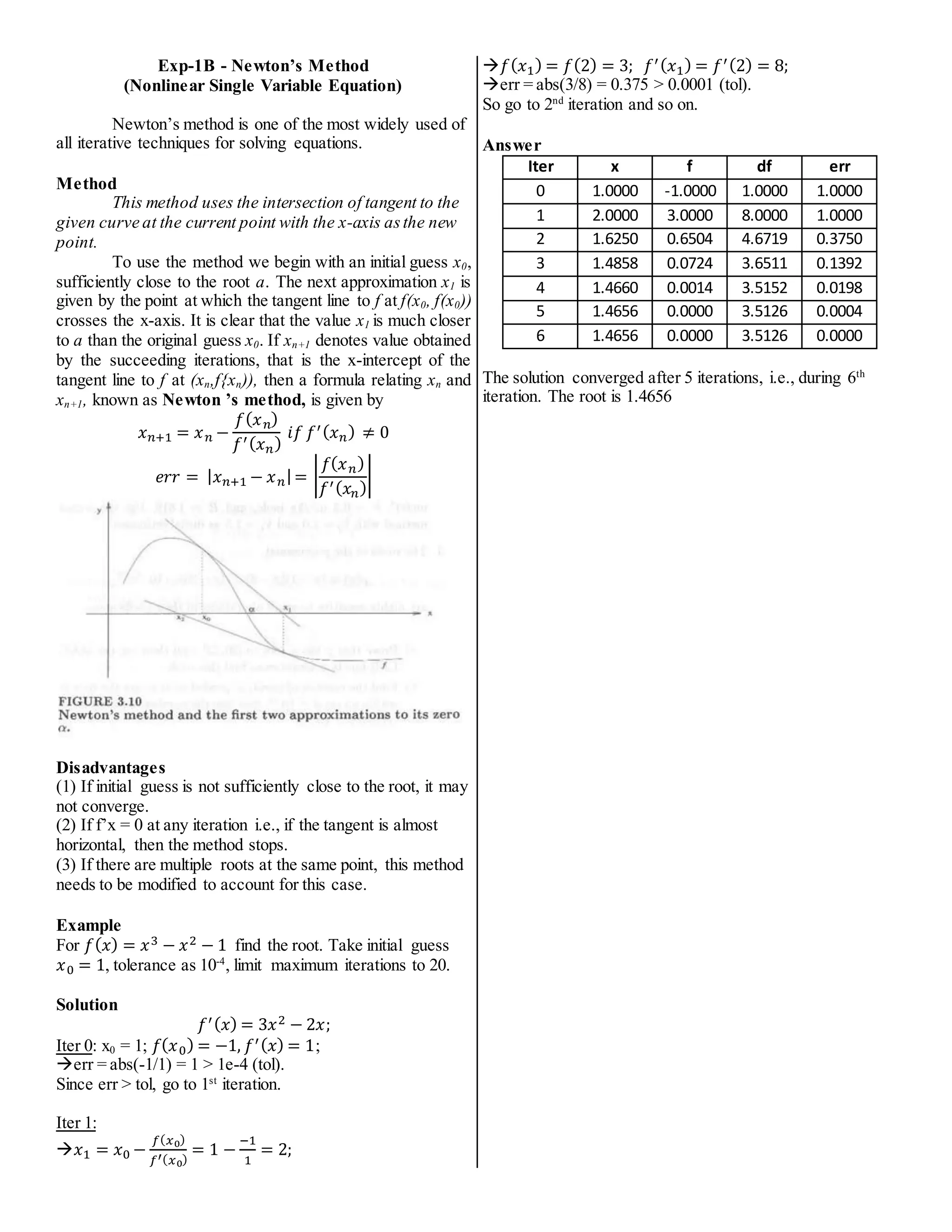 Exp-1B - Newton’s Method
(Nonlinear Single Variable Equation)
Newton’s method is one of the most widely used of
all iterative techniques for solving equations.
Method
This method uses the intersection of tangent to the
given curve at the current point with the x-axis asthe new
point.
To use the method we begin with an initial guess x0,
sufficiently close to the root a. The next approximation x1 is
given by the point at which the tangent line to f at f(x0, f(x0))
crosses the x-axis. It is clear that the value x1 is much closer
to a than the original guess x0. If xn+1 denotes value obtained
by the succeeding iterations, that is the x-intercept of the
tangent line to f at (xn,f{xn)), then a formula relating xn and
xn+1, known as Newton ’s method, is given by
𝑥𝑛+1 = 𝑥𝑛 −
𝑓(𝑥𝑛)
𝑓′(𝑥𝑛)
𝑖𝑓 𝑓′(𝑥𝑛) ≠ 0
𝑒𝑟𝑟 = |𝑥𝑛+1 − 𝑥𝑛|= |
𝑓(𝑥𝑛)
𝑓′(𝑥𝑛)
|
Disadvantages
(1) If initial guess is not sufficiently close to the root, it may
not converge.
(2) If f’x = 0 at any iteration i.e., if the tangent is almost
horizontal, then the method stops.
(3) If there are multiple roots at the same point, this method
needs to be modified to account for this case.
Example
For 𝑓(𝑥) = 𝑥3 − 𝑥2 − 1 find the root. Take initial guess
𝑥0 = 1, tolerance as 10-4
, limit maximum iterations to 20.
Solution
𝑓′(𝑥) = 3𝑥2 − 2𝑥;
Iter 0: x0 = 1; 𝑓(𝑥0) = −1, 𝑓′(𝑥) = 1;
err = abs(-1/1) = 1 > 1e-4 (tol).
Since err > tol, go to 1st
iteration.
Iter 1:
𝑥1 = 𝑥0 −
𝑓(𝑥0)
𝑓′(𝑥0)
= 1 −
−1
1
= 2;
𝑓(𝑥1) = 𝑓(2) = 3; 𝑓′(𝑥1) = 𝑓′(2) = 8;
err = abs(3/8) = 0.375 > 0.0001 (tol).
So go to 2nd
iteration and so on.
Answer
Iter x f df err
0 1.0000 -1.0000 1.0000 1.0000
1 2.0000 3.0000 8.0000 1.0000
2 1.6250 0.6504 4.6719 0.3750
3 1.4858 0.0724 3.6511 0.1392
4 1.4660 0.0014 3.5152 0.0198
5 1.4656 0.0000 3.5126 0.0004
6 1.4656 0.0000 3.5126 0.0000
The solution converged after 5 iterations, i.e., during 6th
iteration. The root is 1.4656
 