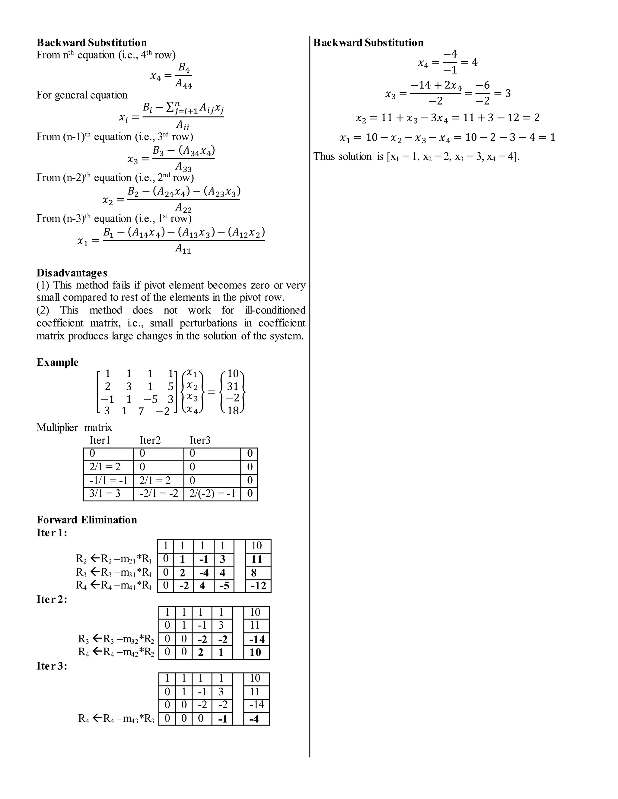 Backward Substitution
From nth
equation (i.e., 4th
row)
𝑥4 =
𝐵4
𝐴44
For general equation
𝑥𝑖 =
𝐵𝑖 − ∑ 𝐴𝑖𝑗𝑥𝑗
𝑛
𝑗=𝑖+1
𝐴𝑖𝑖
From (n-1)th
equation (i.e., 3rd
row)
𝑥3 =
𝐵3 − (𝐴34𝑥4)
𝐴33
From (n-2)th
equation (i.e., 2nd
row)
𝑥2 =
𝐵2 − (𝐴24𝑥4) − (𝐴23𝑥3)
𝐴22
From (n-3)th
equation (i.e., 1st
row)
𝑥1 =
𝐵1 − (𝐴14𝑥4)− (𝐴13𝑥3)− (𝐴12𝑥2)
𝐴11
Disadvantages
(1) This method fails if pivot element becomes zero or very
small compared to rest of the elements in the pivot row.
(2) This method does not work for ill-conditioned
coefficient matrix, i.e., small perturbations in coefficient
matrix produces large changes in the solution of the system.
Example
[
1 1 1
2 3 1
−1 1 −5
1
5
3
3 1 7 −2
]{
𝑥1
𝑥2
𝑥3
𝑥4
}= {
10
31
−2
18
}
Multiplier matrix
Iter1 Iter2 Iter3
0 0 0 0
2/1 = 2 0 0 0
-1/1 = -1 2/1 = 2 0 0
3/1 = 3 -2/1 = -2 2/(-2) = -1 0
Forward Elimination
Iter 1:
1 1 1 1 10
R2 R2 –m21*R1 0 1 -1 3 11
R3 R3 –m31*R1 0 2 -4 4 8
R4 R4 –m41*R1 0 -2 4 -5 -12
Iter 2:
1 1 1 1 10
0 1 -1 3 11
R3 R3 –m32*R2 0 0 -2 -2 -14
R4 R4 –m42*R2 0 0 2 1 10
Iter 3:
1 1 1 1 10
0 1 -1 3 11
0 0 -2 -2 -14
R4 R4 –m43*R3 0 0 0 -1 -4
Backward Substitution
𝑥4 =
−4
−1
= 4
𝑥3 =
−14 + 2𝑥4
−2
=
−6
−2
= 3
𝑥2 = 11 + 𝑥3 − 3𝑥4 = 11 + 3 − 12 = 2
𝑥1 = 10 − 𝑥2 − 𝑥3 − 𝑥4 = 10 − 2 − 3 − 4 = 1
Thus solution is [x1 = 1, x2 = 2, x3 = 3, x4 = 4].
 