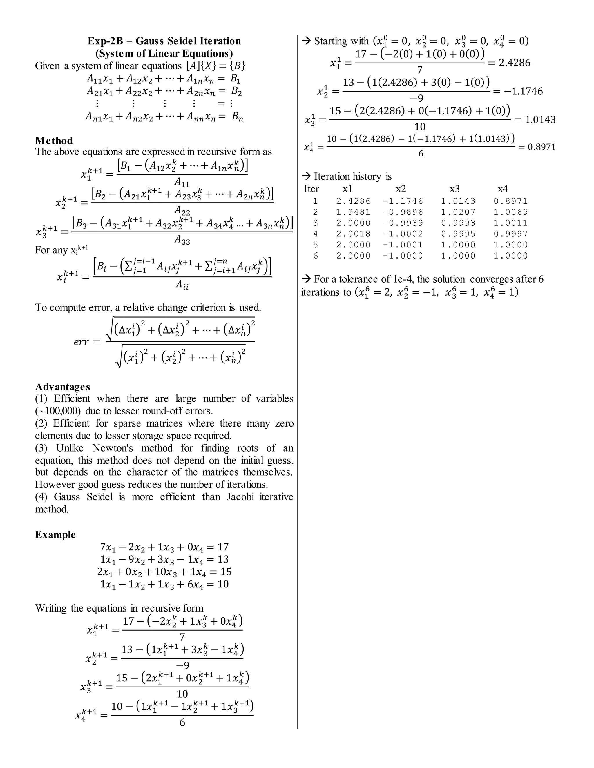Exp-2B – Gauss Seidel Iteration
(System of Linear Equations)
Given a system of linear equations [𝐴]{𝑋} = {𝐵}
𝐴11𝑥1 + 𝐴12𝑥2 + ⋯+ 𝐴1𝑛𝑥𝑛 = 𝐵1
𝐴21𝑥1 + 𝐴22𝑥2 + ⋯+ 𝐴2𝑛𝑥𝑛 = 𝐵2
⋮ ⋮ ⋮ ⋮ = ⋮
𝐴𝑛1𝑥1 + 𝐴𝑛2𝑥2 + ⋯+ 𝐴𝑛𝑛𝑥𝑛 = 𝐵𝑛
Method
The above equations are expressed in recursive form as
𝑥1
𝑘+1
=
[𝐵1 − (𝐴12𝑥2
𝑘
+ ⋯+ 𝐴1𝑛𝑥𝑛
𝑘)]
𝐴11
𝑥2
𝑘+1
=
[𝐵2 − (𝐴21𝑥1
𝑘+1
+ 𝐴23𝑥3
𝑘
+ ⋯+ 𝐴2𝑛𝑥𝑛
𝑘)]
𝐴22
𝑥3
𝑘+1
=
[𝐵3 − (𝐴31𝑥1
𝑘+1
+ 𝐴32𝑥2
𝑘+1
+ 𝐴34𝑥4
𝑘
… + 𝐴3𝑛𝑥𝑛
𝑘)]
𝐴33
For any xi
k+1
𝑥𝑖
𝑘+1
=
[𝐵𝑖 − (∑ 𝐴𝑖𝑗𝑥𝑗
𝑘+1
𝑗=𝑖−1
𝑗=1 + ∑ 𝐴𝑖𝑗𝑥𝑗
𝑘
𝑗=𝑛
𝑗=𝑖+1 )]
𝐴𝑖𝑖
To compute error, a relative change criterion is used.
𝑒𝑟𝑟 =
√(∆𝑥1
𝑖)
2
+ (∆𝑥2
𝑖 )
2
+ ⋯+ (∆𝑥𝑛
𝑖 )
2
√(𝑥1
𝑖 )
2
+ (𝑥2
𝑖 )
2
+ ⋯+ (𝑥𝑛
𝑖 )
2
Advantages
(1) Efficient when there are large number of variables
(~100,000) due to lesser round-off errors.
(2) Efficient for sparse matrices where there many zero
elements due to lesser storage space required.
(3) Unlike Newton's method for finding roots of an
equation, this method does not depend on the initial guess,
but depends on the character of the matrices themselves.
However good guess reduces the number of iterations.
(4) Gauss Seidel is more efficient than Jacobi iterative
method.
Example
7𝑥1 − 2𝑥2 + 1𝑥3 + 0𝑥4 = 17
1𝑥1 − 9𝑥2 + 3𝑥3 − 1𝑥4 = 13
2𝑥1 + 0𝑥2 + 10𝑥3 + 1𝑥4 = 15
1𝑥1 − 1𝑥2 + 1𝑥3 + 6𝑥4 = 10
Writing the equations in recursive form
𝑥1
𝑘+1
=
17 − (−2𝑥2
𝑘
+ 1𝑥3
𝑘
+ 0𝑥4
𝑘)
7
𝑥2
𝑘+1
=
13 − (1𝑥1
𝑘+1
+ 3𝑥3
𝑘
− 1𝑥4
𝑘)
−9
𝑥3
𝑘+1
=
15 − (2𝑥1
𝑘+1
+ 0𝑥2
𝑘+1
+ 1𝑥4
𝑘)
10
𝑥4
𝑘+1
=
10 − (1𝑥1
𝑘+1
− 1𝑥2
𝑘+1
+ 1𝑥3
𝑘+1)
6
 Starting with (𝑥1
0
= 0, 𝑥2
0
= 0, 𝑥3
0
= 0, 𝑥4
0
= 0)
𝑥1
1
=
17 − (−2(0) + 1(0) + 0(0))
7
= 2.4286
𝑥2
1
=
13 − (1(2.4286) + 3(0) − 1(0))
−9
= −1.1746
𝑥3
1
=
15 − (2(2.4286) + 0(−1.1746) + 1(0))
10
= 1.0143
𝑥4
1
=
10 − (1(2.4286) − 1(−1.1746) + 1(1.0143))
6
= 0.8971
 Iteration history is
Iter x1 x2 x3 x4
1 2.4286 -1.1746 1.0143 0.8971
2 1.9481 -0.9896 1.0207 1.0069
3 2.0000 -0.9939 0.9993 1.0011
4 2.0018 -1.0002 0.9995 0.9997
5 2.0000 -1.0001 1.0000 1.0000
6 2.0000 -1.0000 1.0000 1.0000
 For a tolerance of 1e-4, the solution converges after 6
iterations to (𝑥1
6
= 2, 𝑥2
6
= −1, 𝑥3
6
= 1, 𝑥4
6
= 1)
 