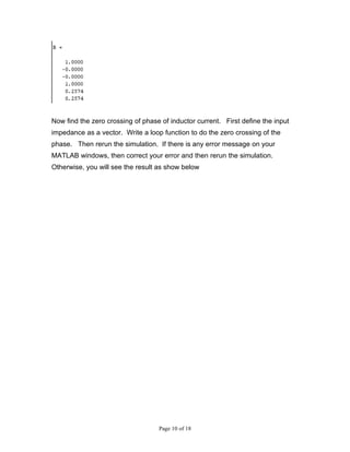 Now find the zero crossing of phase of inductor current. First define the input
impedance as a vector. Write a loop function to do the zero crossing of the
phase. Then rerun the simulation. If there is any error message on your
MATLAB windows, then correct your error and then rerun the simulation.
Otherwise, you will see the result as show below




                                   Page 10 of 18
 