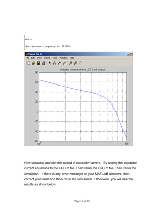 Now calculate and plot the output of capacitor current. By adding the capacitor
current equations to the LCC m file. Then rerun the LCC m file. Then rerun the
simulation. If there is any error message on your MATLAB windows, then
correct your error and then rerun the simulation. Otherwise, you will see the
results as show below




                                   Page 12 of 18
 