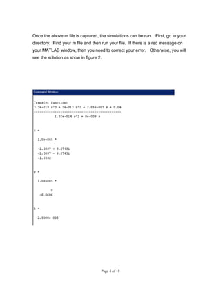 Once the above m file is captured, the simulations can be run. First, go to your
directory. Find your m file and then run your file. If there is a red message on
your MATLAB window, then you need to correct your error. Otherwise, you will
see the solution as show in figure 2.




                                    Page 4 of 18
 