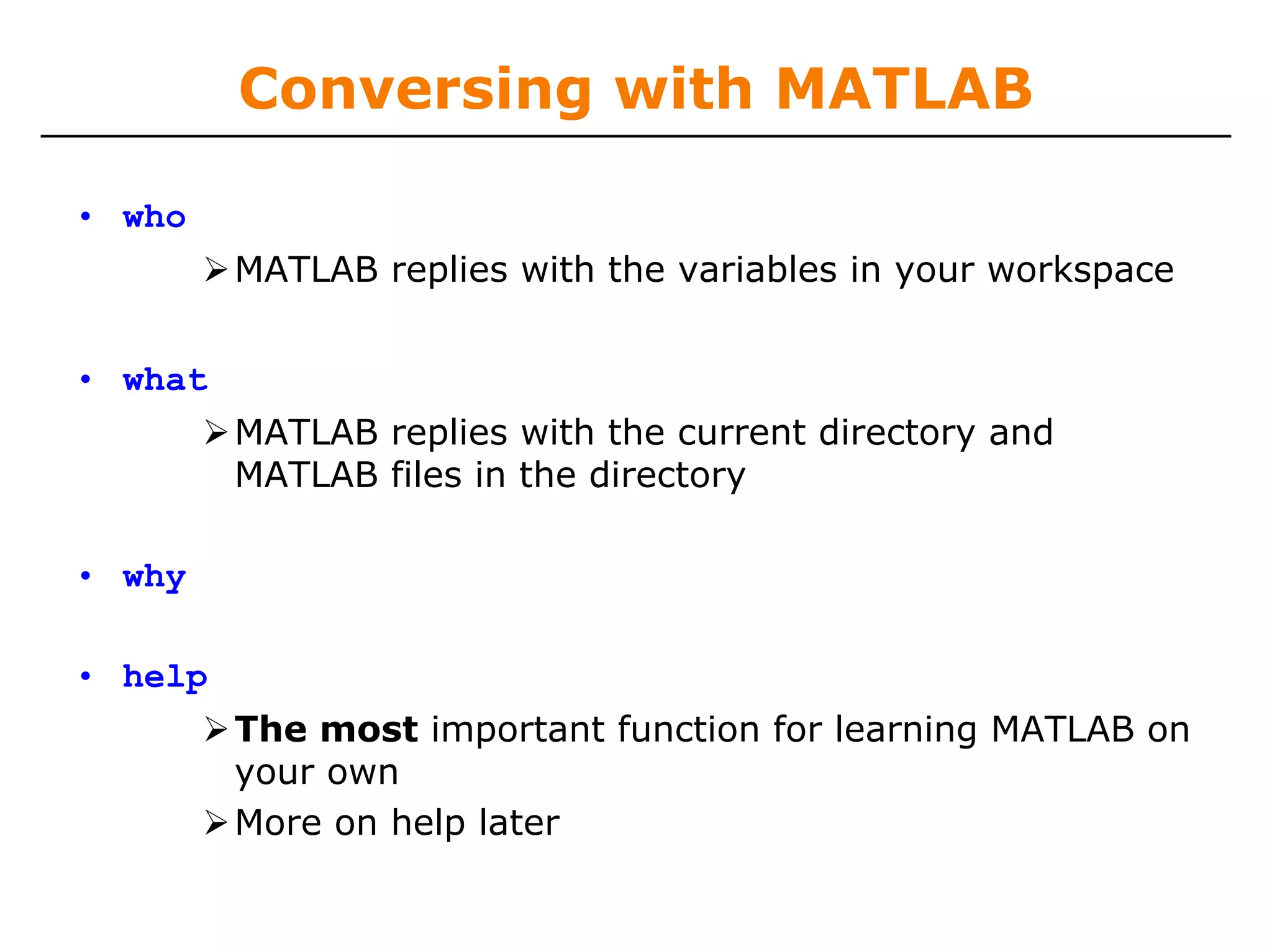 Conversing with MATLAB

• who
         MATLAB replies with the variables in your workspace


• what
         MATLAB replies with the current directory and
         MATLAB files in the directory

• why

• help
         The most important function for learning MATLAB on
         your own
         More on help later
 