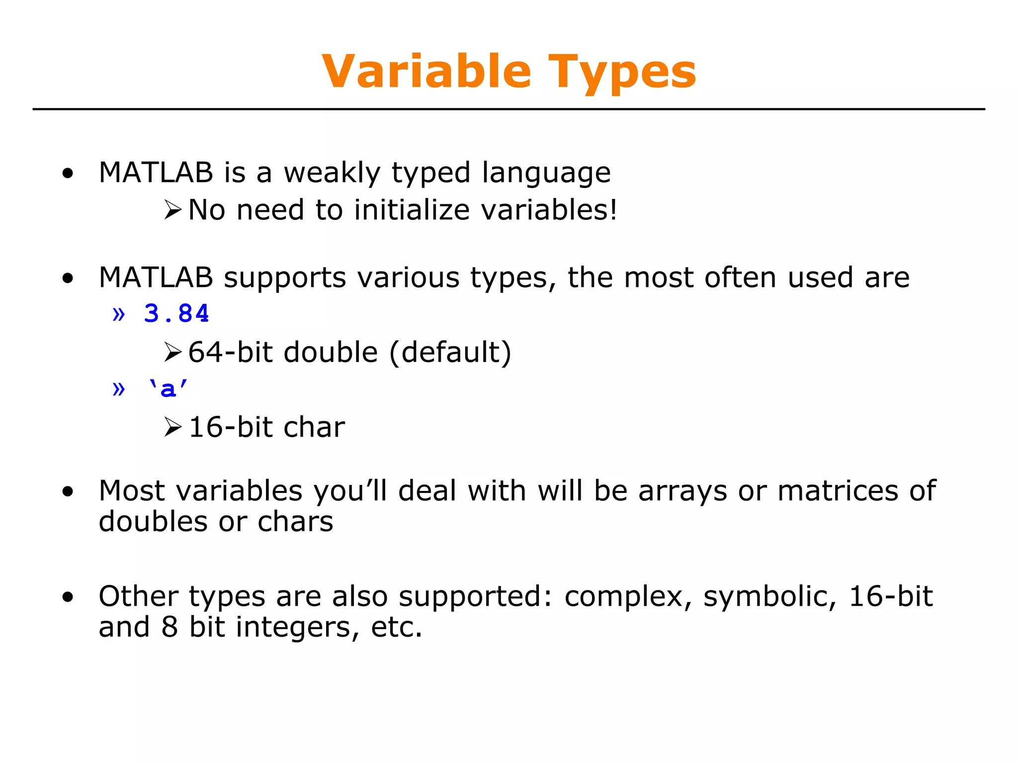 Variable Types

• MATLAB is a weakly typed language
       No need to initialize variables!

• MATLAB supports various types, the most often used are
   » 3.84
        64-bit double (default)
   » ‘a’
        16-bit char

• Most variables you’ll deal with will be arrays or matrices of
  doubles or chars

• Other types are also supported: complex, symbolic, 16-bit
  and 8 bit integers, etc.
 