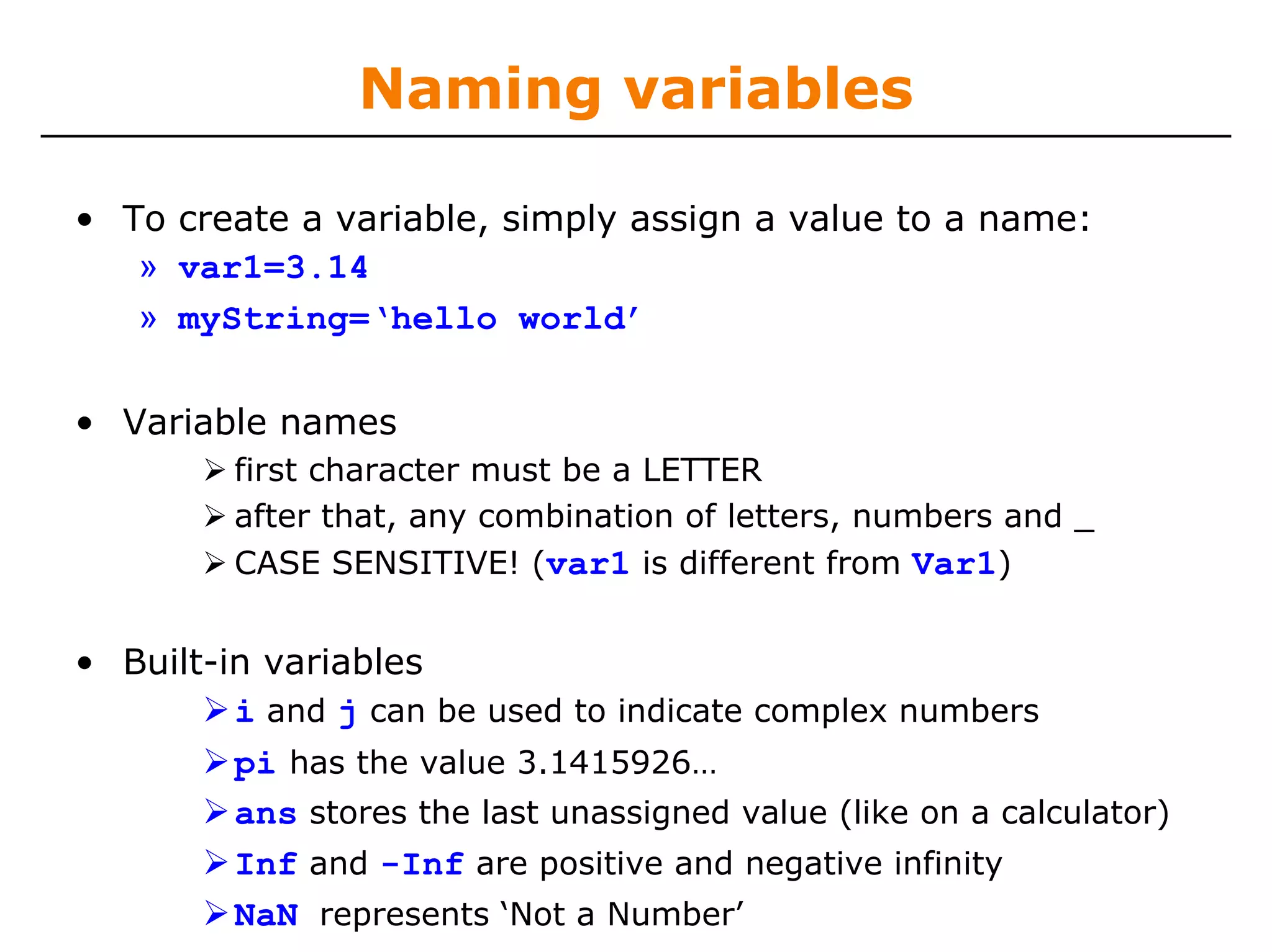 Naming variables

• To create a variable, simply assign a value to a name:
   » var1=3.14
   » myString=‘hello world’

• Variable names
         first character must be a LETTER
         after that, any combination of letters, numbers and _
         CASE SENSITIVE! (var1 is different from Var1)


• Built-in variables
         i and j can be used to indicate complex numbers
         pi has the value 3.1415926…
         ans stores the last unassigned value (like on a calculator)
         Inf and -Inf are positive and negative infinity
         NaN represents ‘Not a Number’
 