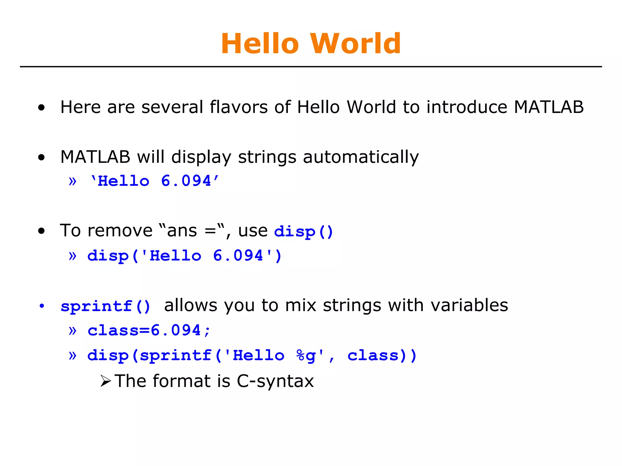 Hello World

• Here are several flavors of Hello World to introduce MATLAB

• MATLAB will display strings automatically
   » ‘Hello 6.094’

• To remove “ans =“, use disp()
   » disp('Hello 6.094')

• sprintf() allows you to mix strings with variables
   » class=6.094;
   » disp(sprintf('Hello %g', class))
        The format is C-syntax
 